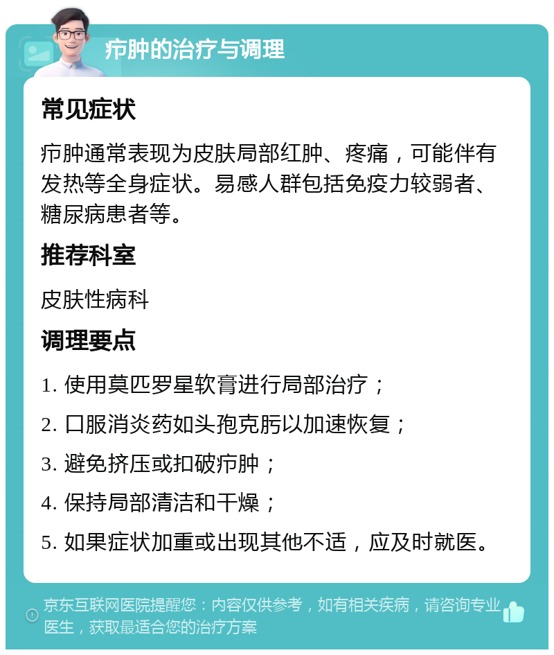 疖肿的治疗与调理 常见症状 疖肿通常表现为皮肤局部红肿、疼痛，可能伴有发热等全身症状。易感人群包括免疫力较弱者、糖尿病患者等。 推荐科室 皮肤性病科 调理要点 1. 使用莫匹罗星软膏进行局部治疗； 2. 口服消炎药如头孢克肟以加速恢复； 3. 避免挤压或扣破疖肿； 4. 保持局部清洁和干燥； 5. 如果症状加重或出现其他不适，应及时就医。