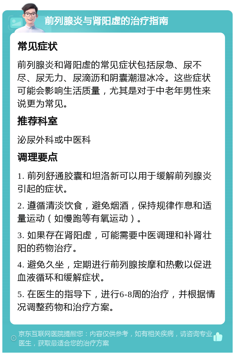 前列腺炎与肾阳虚的治疗指南 常见症状 前列腺炎和肾阳虚的常见症状包括尿急、尿不尽、尿无力、尿滴沥和阴囊潮湿冰冷。这些症状可能会影响生活质量，尤其是对于中老年男性来说更为常见。 推荐科室 泌尿外科或中医科 调理要点 1. 前列舒通胶囊和坦洛新可以用于缓解前列腺炎引起的症状。 2. 遵循清淡饮食，避免烟酒，保持规律作息和适量运动（如慢跑等有氧运动）。 3. 如果存在肾阳虚，可能需要中医调理和补肾壮阳的药物治疗。 4. 避免久坐，定期进行前列腺按摩和热敷以促进血液循环和缓解症状。 5. 在医生的指导下，进行6-8周的治疗，并根据情况调整药物和治疗方案。