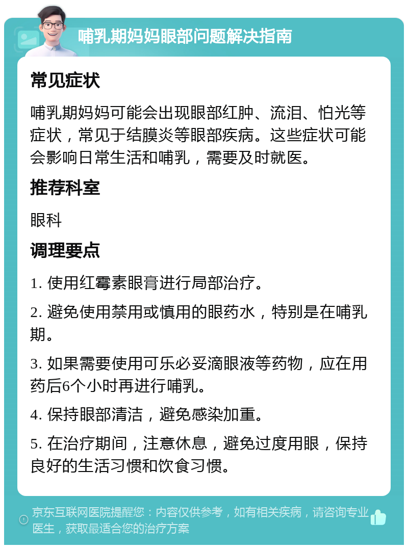 哺乳期妈妈眼部问题解决指南 常见症状 哺乳期妈妈可能会出现眼部红肿、流泪、怕光等症状，常见于结膜炎等眼部疾病。这些症状可能会影响日常生活和哺乳，需要及时就医。 推荐科室 眼科 调理要点 1. 使用红霉素眼膏进行局部治疗。 2. 避免使用禁用或慎用的眼药水，特别是在哺乳期。 3. 如果需要使用可乐必妥滴眼液等药物，应在用药后6个小时再进行哺乳。 4. 保持眼部清洁，避免感染加重。 5. 在治疗期间，注意休息，避免过度用眼，保持良好的生活习惯和饮食习惯。