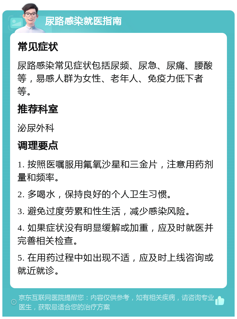 尿路感染就医指南 常见症状 尿路感染常见症状包括尿频、尿急、尿痛、腰酸等，易感人群为女性、老年人、免疫力低下者等。 推荐科室 泌尿外科 调理要点 1. 按照医嘱服用氟氧沙星和三金片，注意用药剂量和频率。 2. 多喝水，保持良好的个人卫生习惯。 3. 避免过度劳累和性生活，减少感染风险。 4. 如果症状没有明显缓解或加重，应及时就医并完善相关检查。 5. 在用药过程中如出现不适，应及时上线咨询或就近就诊。