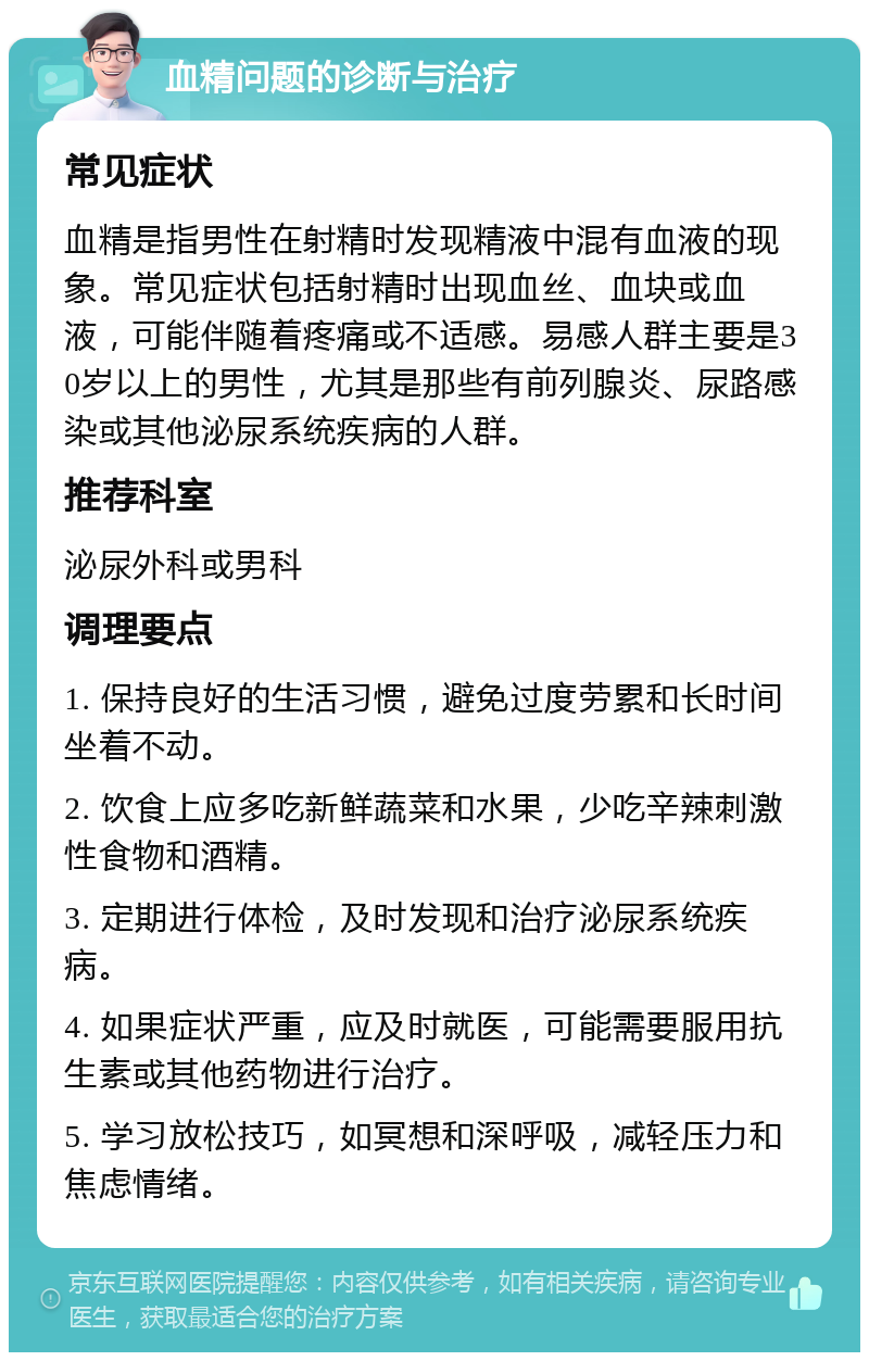 血精问题的诊断与治疗 常见症状 血精是指男性在射精时发现精液中混有血液的现象。常见症状包括射精时出现血丝、血块或血液，可能伴随着疼痛或不适感。易感人群主要是30岁以上的男性，尤其是那些有前列腺炎、尿路感染或其他泌尿系统疾病的人群。 推荐科室 泌尿外科或男科 调理要点 1. 保持良好的生活习惯，避免过度劳累和长时间坐着不动。 2. 饮食上应多吃新鲜蔬菜和水果，少吃辛辣刺激性食物和酒精。 3. 定期进行体检，及时发现和治疗泌尿系统疾病。 4. 如果症状严重，应及时就医，可能需要服用抗生素或其他药物进行治疗。 5. 学习放松技巧，如冥想和深呼吸，减轻压力和焦虑情绪。