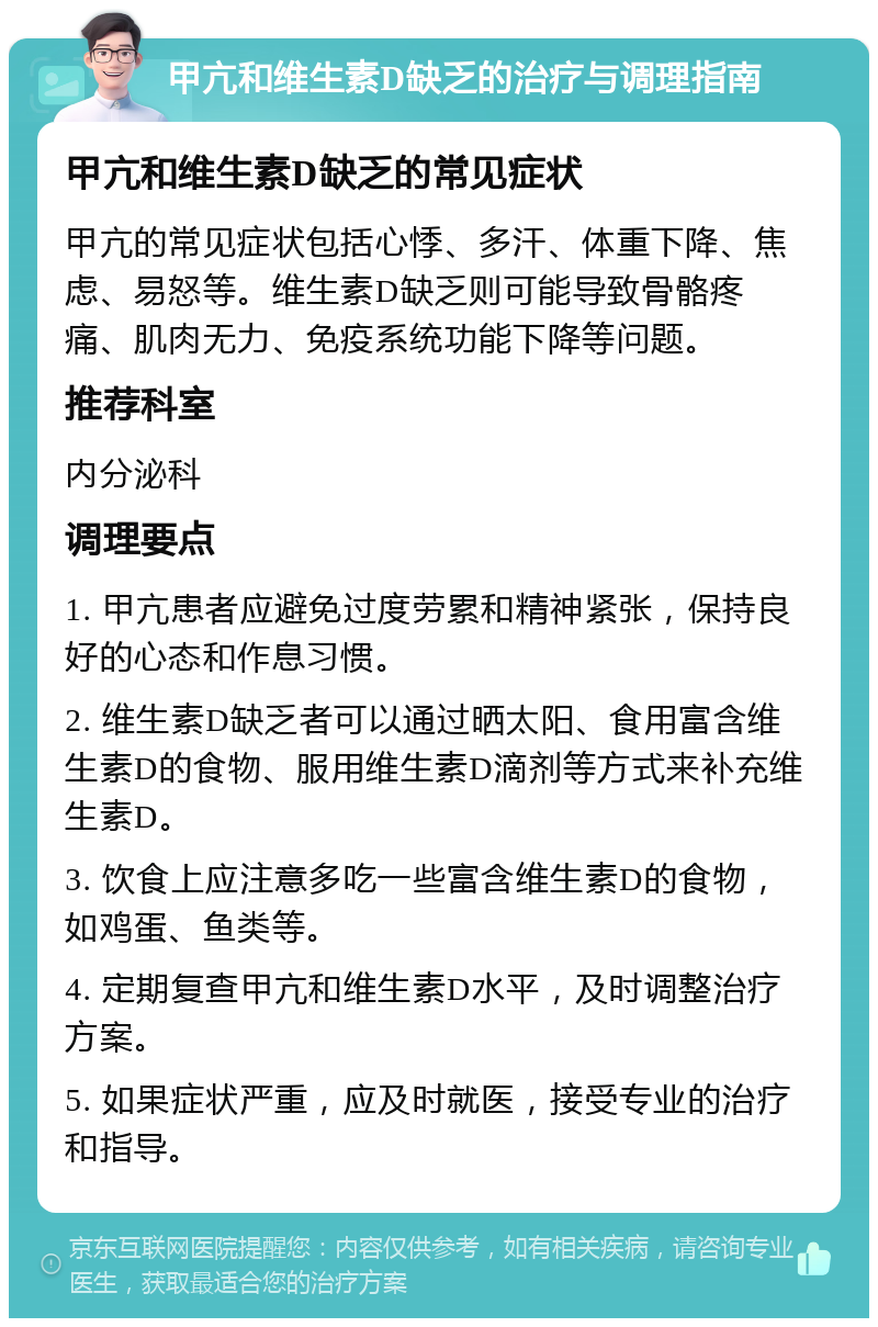 甲亢和维生素D缺乏的治疗与调理指南 甲亢和维生素D缺乏的常见症状 甲亢的常见症状包括心悸、多汗、体重下降、焦虑、易怒等。维生素D缺乏则可能导致骨骼疼痛、肌肉无力、免疫系统功能下降等问题。 推荐科室 内分泌科 调理要点 1. 甲亢患者应避免过度劳累和精神紧张，保持良好的心态和作息习惯。 2. 维生素D缺乏者可以通过晒太阳、食用富含维生素D的食物、服用维生素D滴剂等方式来补充维生素D。 3. 饮食上应注意多吃一些富含维生素D的食物，如鸡蛋、鱼类等。 4. 定期复查甲亢和维生素D水平，及时调整治疗方案。 5. 如果症状严重，应及时就医，接受专业的治疗和指导。