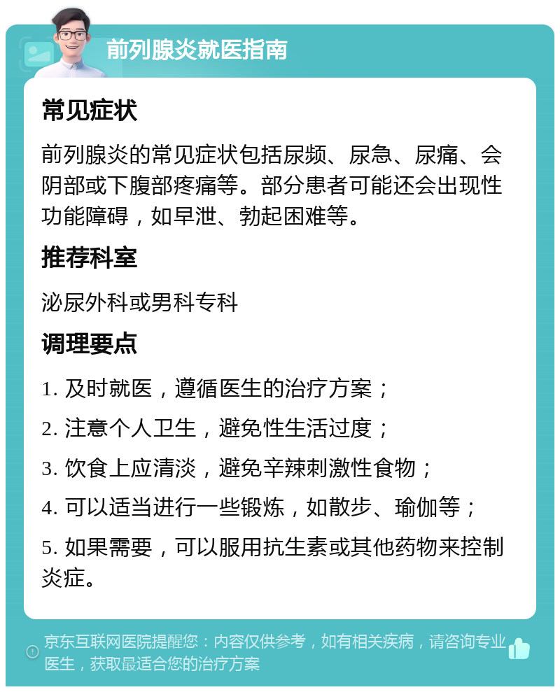 前列腺炎就医指南 常见症状 前列腺炎的常见症状包括尿频、尿急、尿痛、会阴部或下腹部疼痛等。部分患者可能还会出现性功能障碍，如早泄、勃起困难等。 推荐科室 泌尿外科或男科专科 调理要点 1. 及时就医，遵循医生的治疗方案； 2. 注意个人卫生，避免性生活过度； 3. 饮食上应清淡，避免辛辣刺激性食物； 4. 可以适当进行一些锻炼，如散步、瑜伽等； 5. 如果需要，可以服用抗生素或其他药物来控制炎症。