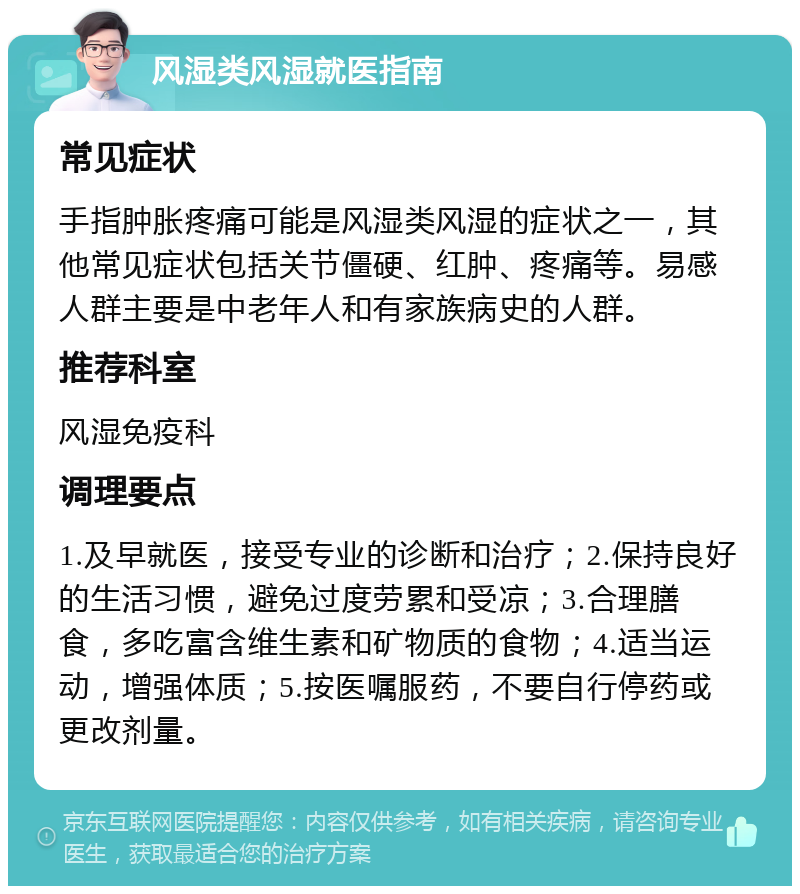 风湿类风湿就医指南 常见症状 手指肿胀疼痛可能是风湿类风湿的症状之一，其他常见症状包括关节僵硬、红肿、疼痛等。易感人群主要是中老年人和有家族病史的人群。 推荐科室 风湿免疫科 调理要点 1.及早就医，接受专业的诊断和治疗；2.保持良好的生活习惯，避免过度劳累和受凉；3.合理膳食，多吃富含维生素和矿物质的食物；4.适当运动，增强体质；5.按医嘱服药，不要自行停药或更改剂量。