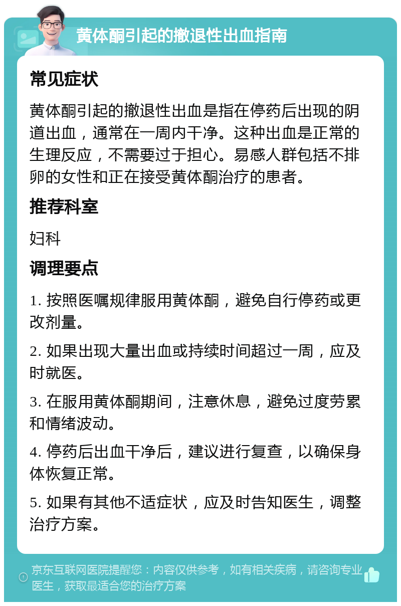 黄体酮引起的撤退性出血指南 常见症状 黄体酮引起的撤退性出血是指在停药后出现的阴道出血，通常在一周内干净。这种出血是正常的生理反应，不需要过于担心。易感人群包括不排卵的女性和正在接受黄体酮治疗的患者。 推荐科室 妇科 调理要点 1. 按照医嘱规律服用黄体酮，避免自行停药或更改剂量。 2. 如果出现大量出血或持续时间超过一周，应及时就医。 3. 在服用黄体酮期间，注意休息，避免过度劳累和情绪波动。 4. 停药后出血干净后，建议进行复查，以确保身体恢复正常。 5. 如果有其他不适症状，应及时告知医生，调整治疗方案。