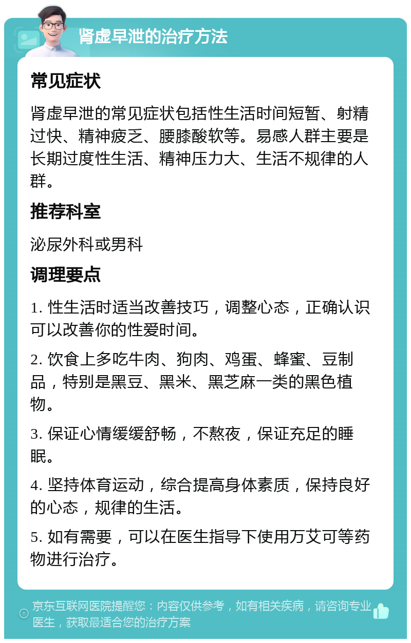 肾虚早泄的治疗方法 常见症状 肾虚早泄的常见症状包括性生活时间短暂、射精过快、精神疲乏、腰膝酸软等。易感人群主要是长期过度性生活、精神压力大、生活不规律的人群。 推荐科室 泌尿外科或男科 调理要点 1. 性生活时适当改善技巧，调整心态，正确认识可以改善你的性爱时间。 2. 饮食上多吃牛肉、狗肉、鸡蛋、蜂蜜、豆制品，特别是黑豆、黑米、黑芝麻一类的黑色植物。 3. 保证心情缓缓舒畅，不熬夜，保证充足的睡眠。 4. 坚持体育运动，综合提高身体素质，保持良好的心态，规律的生活。 5. 如有需要，可以在医生指导下使用万艾可等药物进行治疗。