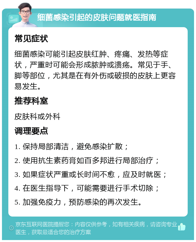 细菌感染引起的皮肤问题就医指南 常见症状 细菌感染可能引起皮肤红肿、疼痛、发热等症状，严重时可能会形成脓肿或溃疡。常见于手、脚等部位，尤其是在有外伤或破损的皮肤上更容易发生。 推荐科室 皮肤科或外科 调理要点 1. 保持局部清洁，避免感染扩散； 2. 使用抗生素药膏如百多邦进行局部治疗； 3. 如果症状严重或长时间不愈，应及时就医； 4. 在医生指导下，可能需要进行手术切除； 5. 加强免疫力，预防感染的再次发生。