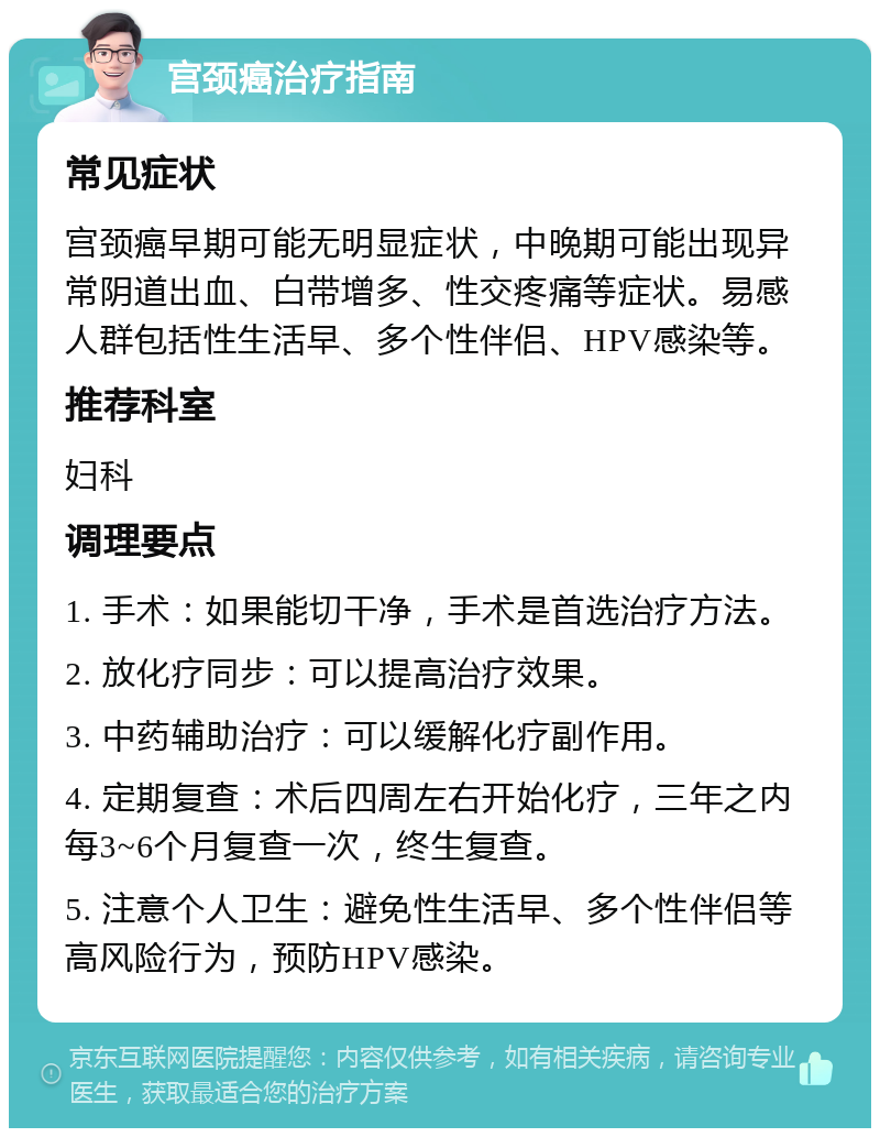 宫颈癌治疗指南 常见症状 宫颈癌早期可能无明显症状，中晚期可能出现异常阴道出血、白带增多、性交疼痛等症状。易感人群包括性生活早、多个性伴侣、HPV感染等。 推荐科室 妇科 调理要点 1. 手术：如果能切干净，手术是首选治疗方法。 2. 放化疗同步：可以提高治疗效果。 3. 中药辅助治疗：可以缓解化疗副作用。 4. 定期复查：术后四周左右开始化疗，三年之内每3~6个月复查一次，终生复查。 5. 注意个人卫生：避免性生活早、多个性伴侣等高风险行为，预防HPV感染。