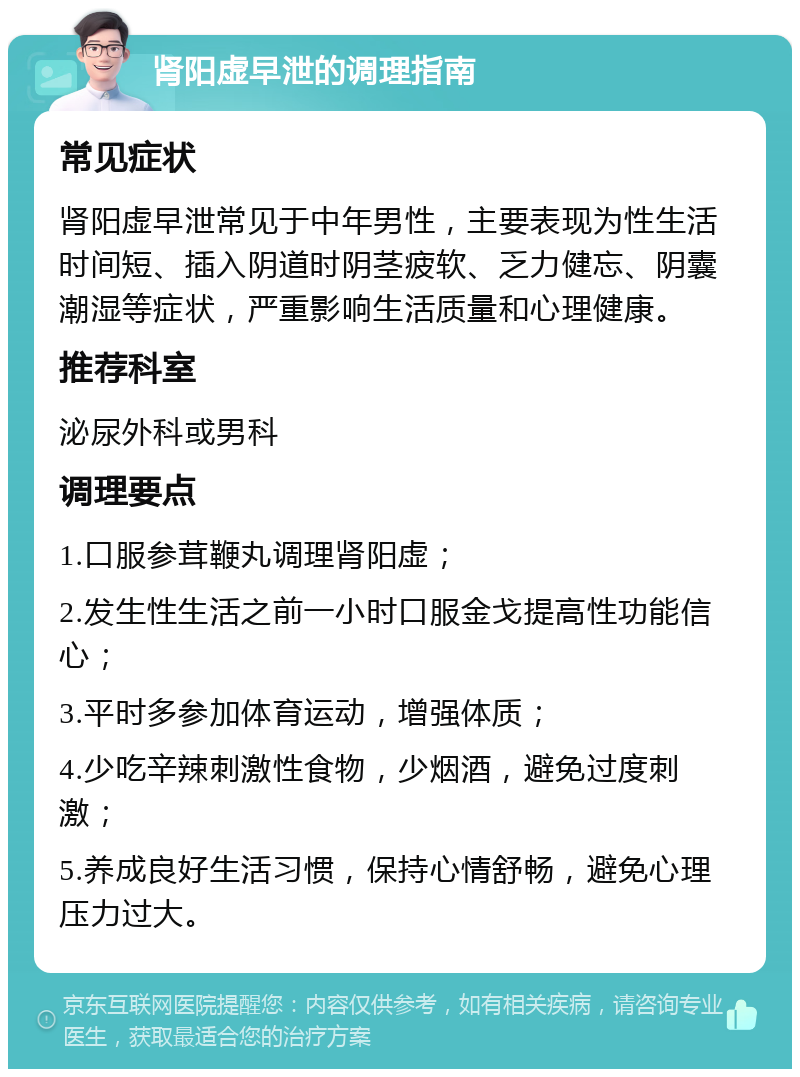 肾阳虚早泄的调理指南 常见症状 肾阳虚早泄常见于中年男性，主要表现为性生活时间短、插入阴道时阴茎疲软、乏力健忘、阴囊潮湿等症状，严重影响生活质量和心理健康。 推荐科室 泌尿外科或男科 调理要点 1.口服参茸鞭丸调理肾阳虚； 2.发生性生活之前一小时口服金戈提高性功能信心； 3.平时多参加体育运动，增强体质； 4.少吃辛辣刺激性食物，少烟酒，避免过度刺激； 5.养成良好生活习惯，保持心情舒畅，避免心理压力过大。