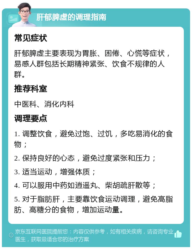 肝郁脾虚的调理指南 常见症状 肝郁脾虚主要表现为胃胀、困倦、心慌等症状，易感人群包括长期精神紧张、饮食不规律的人群。 推荐科室 中医科、消化内科 调理要点 1. 调整饮食，避免过饱、过饥，多吃易消化的食物； 2. 保持良好的心态，避免过度紧张和压力； 3. 适当运动，增强体质； 4. 可以服用中药如逍遥丸、柴胡疏肝散等； 5. 对于脂肪肝，主要靠饮食运动调理，避免高脂肪、高糖分的食物，增加运动量。