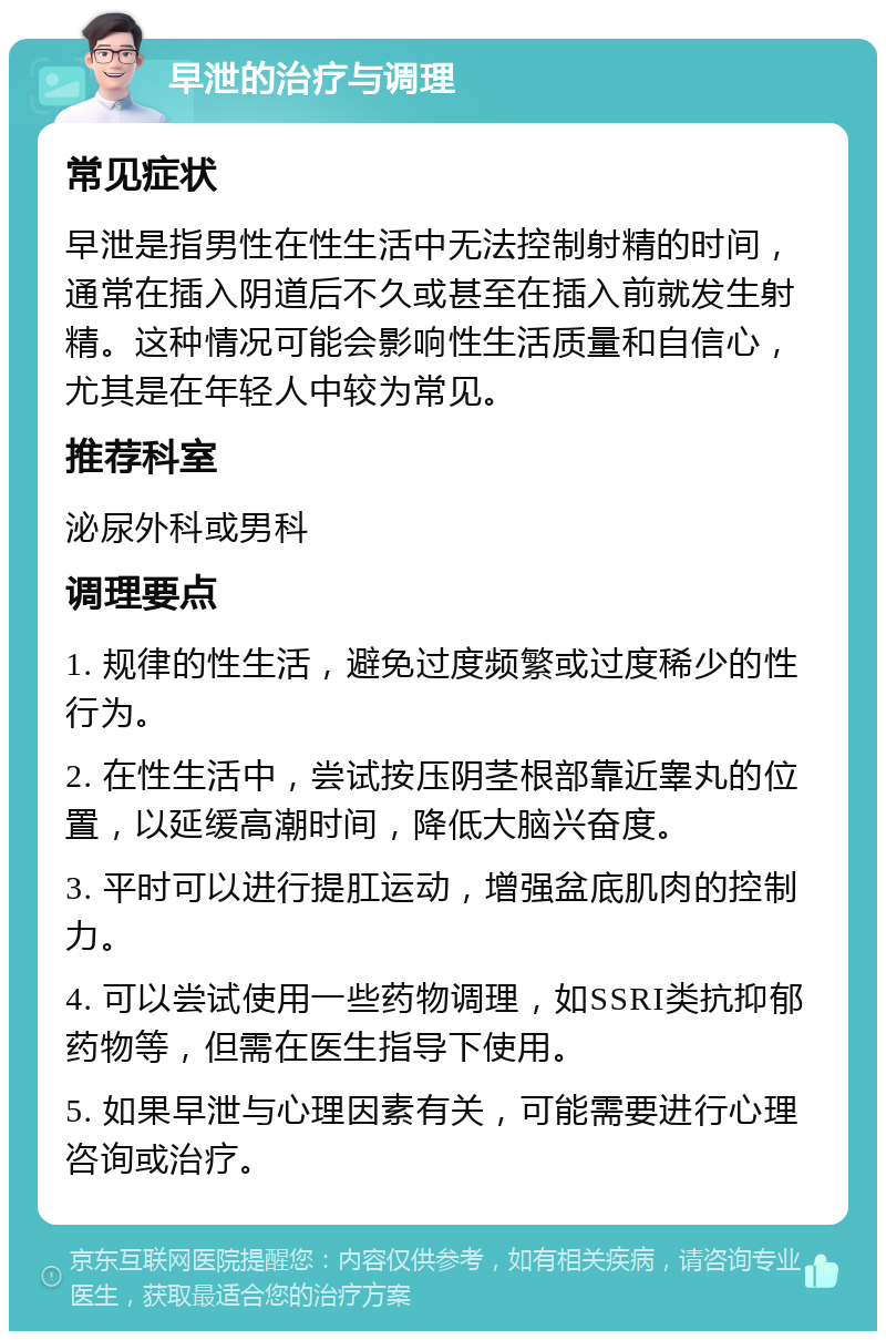 早泄的治疗与调理 常见症状 早泄是指男性在性生活中无法控制射精的时间，通常在插入阴道后不久或甚至在插入前就发生射精。这种情况可能会影响性生活质量和自信心，尤其是在年轻人中较为常见。 推荐科室 泌尿外科或男科 调理要点 1. 规律的性生活，避免过度频繁或过度稀少的性行为。 2. 在性生活中，尝试按压阴茎根部靠近睾丸的位置，以延缓高潮时间，降低大脑兴奋度。 3. 平时可以进行提肛运动，增强盆底肌肉的控制力。 4. 可以尝试使用一些药物调理，如SSRI类抗抑郁药物等，但需在医生指导下使用。 5. 如果早泄与心理因素有关，可能需要进行心理咨询或治疗。