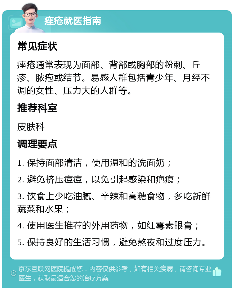 痤疮就医指南 常见症状 痤疮通常表现为面部、背部或胸部的粉刺、丘疹、脓疱或结节。易感人群包括青少年、月经不调的女性、压力大的人群等。 推荐科室 皮肤科 调理要点 1. 保持面部清洁，使用温和的洗面奶； 2. 避免挤压痘痘，以免引起感染和疤痕； 3. 饮食上少吃油腻、辛辣和高糖食物，多吃新鲜蔬菜和水果； 4. 使用医生推荐的外用药物，如红霉素眼膏； 5. 保持良好的生活习惯，避免熬夜和过度压力。