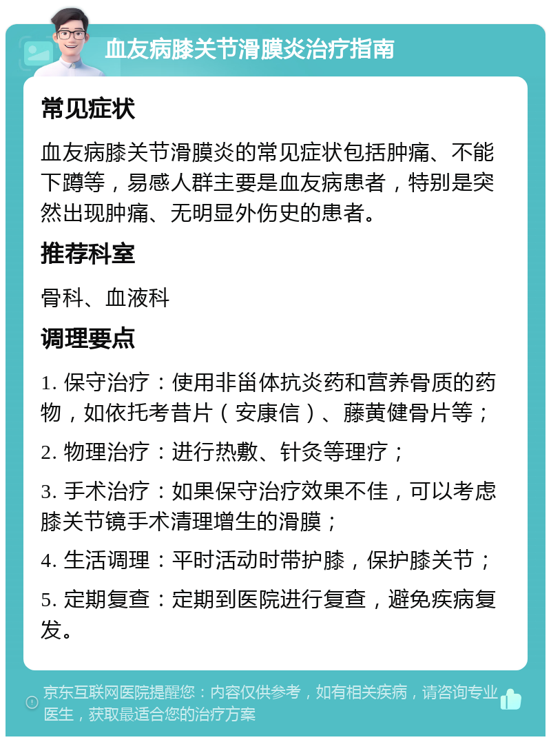 血友病膝关节滑膜炎治疗指南 常见症状 血友病膝关节滑膜炎的常见症状包括肿痛、不能下蹲等，易感人群主要是血友病患者，特别是突然出现肿痛、无明显外伤史的患者。 推荐科室 骨科、血液科 调理要点 1. 保守治疗：使用非甾体抗炎药和营养骨质的药物，如依托考昔片（安康信）、藤黄健骨片等； 2. 物理治疗：进行热敷、针灸等理疗； 3. 手术治疗：如果保守治疗效果不佳，可以考虑膝关节镜手术清理增生的滑膜； 4. 生活调理：平时活动时带护膝，保护膝关节； 5. 定期复查：定期到医院进行复查，避免疾病复发。