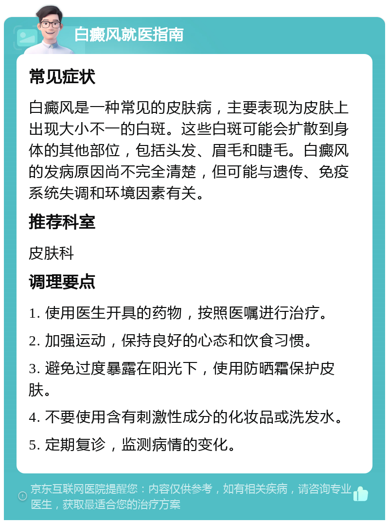 白癜风就医指南 常见症状 白癜风是一种常见的皮肤病，主要表现为皮肤上出现大小不一的白斑。这些白斑可能会扩散到身体的其他部位，包括头发、眉毛和睫毛。白癜风的发病原因尚不完全清楚，但可能与遗传、免疫系统失调和环境因素有关。 推荐科室 皮肤科 调理要点 1. 使用医生开具的药物，按照医嘱进行治疗。 2. 加强运动，保持良好的心态和饮食习惯。 3. 避免过度暴露在阳光下，使用防晒霜保护皮肤。 4. 不要使用含有刺激性成分的化妆品或洗发水。 5. 定期复诊，监测病情的变化。