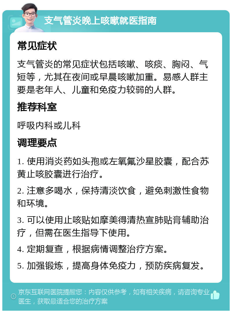 支气管炎晚上咳嗽就医指南 常见症状 支气管炎的常见症状包括咳嗽、咳痰、胸闷、气短等，尤其在夜间或早晨咳嗽加重。易感人群主要是老年人、儿童和免疫力较弱的人群。 推荐科室 呼吸内科或儿科 调理要点 1. 使用消炎药如头孢或左氧氟沙星胶囊，配合苏黄止咳胶囊进行治疗。 2. 注意多喝水，保持清淡饮食，避免刺激性食物和环境。 3. 可以使用止咳贴如摩美得清热宣肺贴膏辅助治疗，但需在医生指导下使用。 4. 定期复查，根据病情调整治疗方案。 5. 加强锻炼，提高身体免疫力，预防疾病复发。