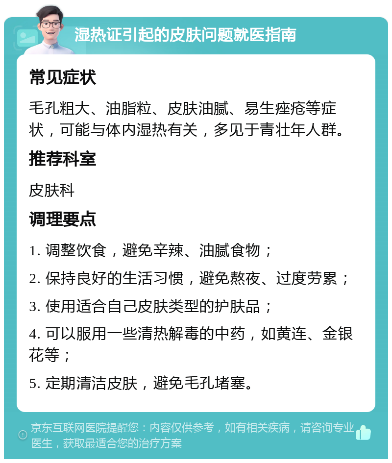 湿热证引起的皮肤问题就医指南 常见症状 毛孔粗大、油脂粒、皮肤油腻、易生痤疮等症状，可能与体内湿热有关，多见于青壮年人群。 推荐科室 皮肤科 调理要点 1. 调整饮食，避免辛辣、油腻食物； 2. 保持良好的生活习惯，避免熬夜、过度劳累； 3. 使用适合自己皮肤类型的护肤品； 4. 可以服用一些清热解毒的中药，如黄连、金银花等； 5. 定期清洁皮肤，避免毛孔堵塞。