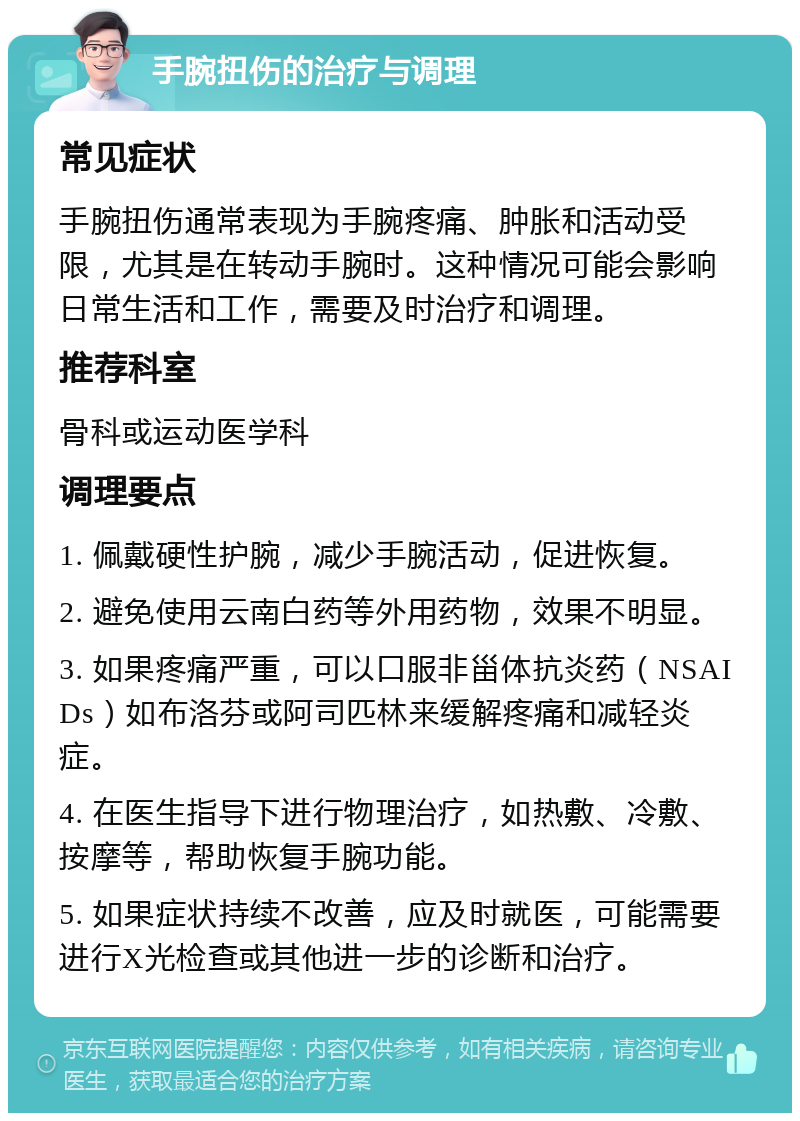 手腕扭伤的治疗与调理 常见症状 手腕扭伤通常表现为手腕疼痛、肿胀和活动受限，尤其是在转动手腕时。这种情况可能会影响日常生活和工作，需要及时治疗和调理。 推荐科室 骨科或运动医学科 调理要点 1. 佩戴硬性护腕，减少手腕活动，促进恢复。 2. 避免使用云南白药等外用药物，效果不明显。 3. 如果疼痛严重，可以口服非甾体抗炎药（NSAIDs）如布洛芬或阿司匹林来缓解疼痛和减轻炎症。 4. 在医生指导下进行物理治疗，如热敷、冷敷、按摩等，帮助恢复手腕功能。 5. 如果症状持续不改善，应及时就医，可能需要进行X光检查或其他进一步的诊断和治疗。