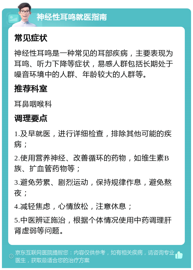 神经性耳鸣就医指南 常见症状 神经性耳鸣是一种常见的耳部疾病，主要表现为耳鸣、听力下降等症状，易感人群包括长期处于噪音环境中的人群、年龄较大的人群等。 推荐科室 耳鼻咽喉科 调理要点 1.及早就医，进行详细检查，排除其他可能的疾病； 2.使用营养神经、改善循环的药物，如维生素B族、扩血管药物等； 3.避免劳累、剧烈运动，保持规律作息，避免熬夜； 4.减轻焦虑，心情放松，注意休息； 5.中医辨证施治，根据个体情况使用中药调理肝肾虚弱等问题。