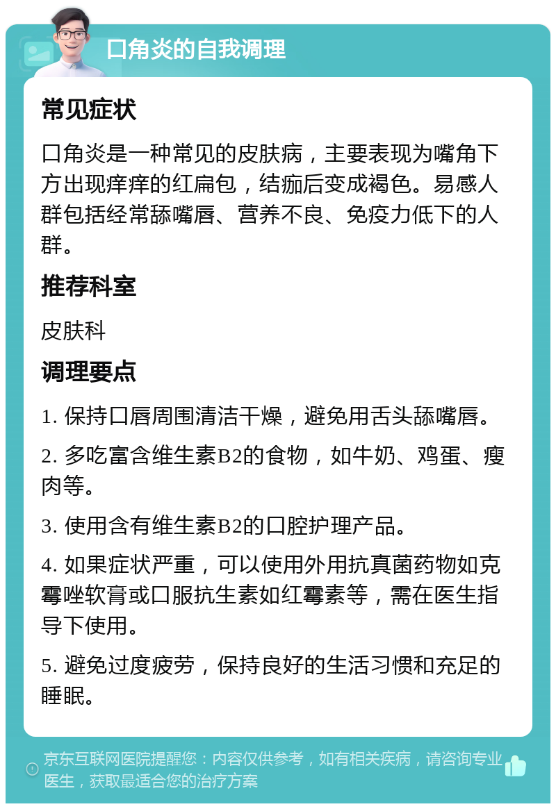 口角炎的自我调理 常见症状 口角炎是一种常见的皮肤病，主要表现为嘴角下方出现痒痒的红扁包，结痂后变成褐色。易感人群包括经常舔嘴唇、营养不良、免疫力低下的人群。 推荐科室 皮肤科 调理要点 1. 保持口唇周围清洁干燥，避免用舌头舔嘴唇。 2. 多吃富含维生素B2的食物，如牛奶、鸡蛋、瘦肉等。 3. 使用含有维生素B2的口腔护理产品。 4. 如果症状严重，可以使用外用抗真菌药物如克霉唑软膏或口服抗生素如红霉素等，需在医生指导下使用。 5. 避免过度疲劳，保持良好的生活习惯和充足的睡眠。