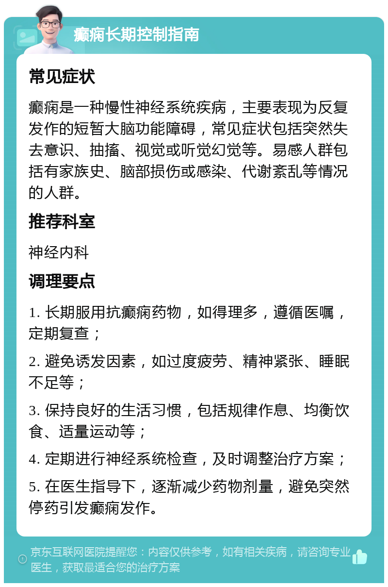 癫痫长期控制指南 常见症状 癫痫是一种慢性神经系统疾病，主要表现为反复发作的短暂大脑功能障碍，常见症状包括突然失去意识、抽搐、视觉或听觉幻觉等。易感人群包括有家族史、脑部损伤或感染、代谢紊乱等情况的人群。 推荐科室 神经内科 调理要点 1. 长期服用抗癫痫药物，如得理多，遵循医嘱，定期复查； 2. 避免诱发因素，如过度疲劳、精神紧张、睡眠不足等； 3. 保持良好的生活习惯，包括规律作息、均衡饮食、适量运动等； 4. 定期进行神经系统检查，及时调整治疗方案； 5. 在医生指导下，逐渐减少药物剂量，避免突然停药引发癫痫发作。