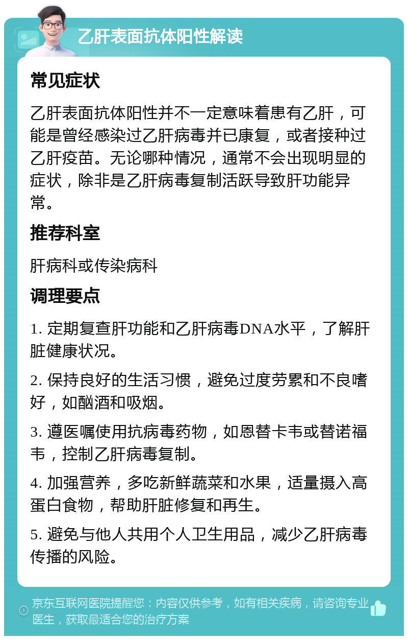 乙肝表面抗体阳性解读 常见症状 乙肝表面抗体阳性并不一定意味着患有乙肝，可能是曾经感染过乙肝病毒并已康复，或者接种过乙肝疫苗。无论哪种情况，通常不会出现明显的症状，除非是乙肝病毒复制活跃导致肝功能异常。 推荐科室 肝病科或传染病科 调理要点 1. 定期复查肝功能和乙肝病毒DNA水平，了解肝脏健康状况。 2. 保持良好的生活习惯，避免过度劳累和不良嗜好，如酗酒和吸烟。 3. 遵医嘱使用抗病毒药物，如恩替卡韦或替诺福韦，控制乙肝病毒复制。 4. 加强营养，多吃新鲜蔬菜和水果，适量摄入高蛋白食物，帮助肝脏修复和再生。 5. 避免与他人共用个人卫生用品，减少乙肝病毒传播的风险。