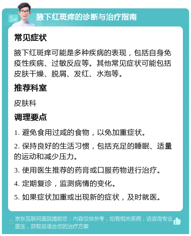 腋下红斑痒的诊断与治疗指南 常见症状 腋下红斑痒可能是多种疾病的表现，包括自身免疫性疾病、过敏反应等。其他常见症状可能包括皮肤干燥、脱屑、发红、水泡等。 推荐科室 皮肤科 调理要点 1. 避免食用过咸的食物，以免加重症状。 2. 保持良好的生活习惯，包括充足的睡眠、适量的运动和减少压力。 3. 使用医生推荐的药膏或口服药物进行治疗。 4. 定期复诊，监测病情的变化。 5. 如果症状加重或出现新的症状，及时就医。