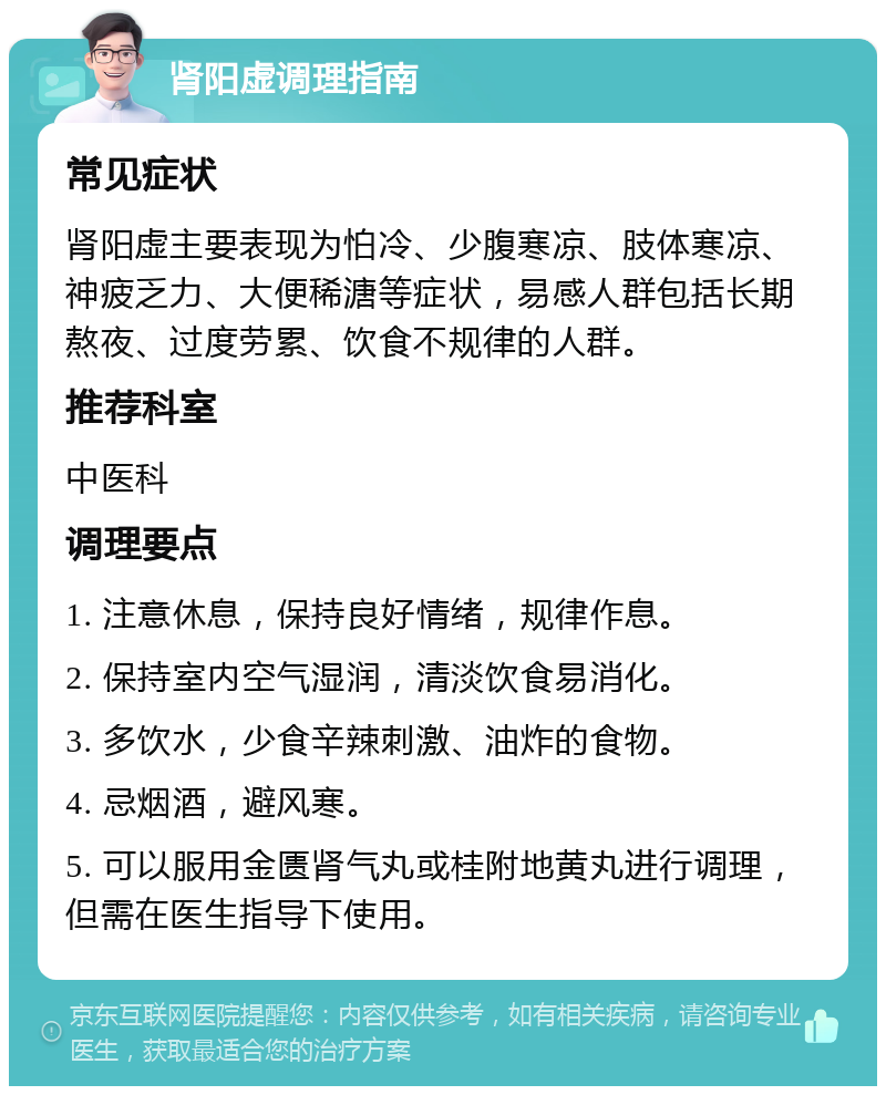 肾阳虚调理指南 常见症状 肾阳虚主要表现为怕冷、少腹寒凉、肢体寒凉、神疲乏力、大便稀溏等症状，易感人群包括长期熬夜、过度劳累、饮食不规律的人群。 推荐科室 中医科 调理要点 1. 注意休息，保持良好情绪，规律作息。 2. 保持室内空气湿润，清淡饮食易消化。 3. 多饮水，少食辛辣刺激、油炸的食物。 4. 忌烟酒，避风寒。 5. 可以服用金匮肾气丸或桂附地黄丸进行调理，但需在医生指导下使用。