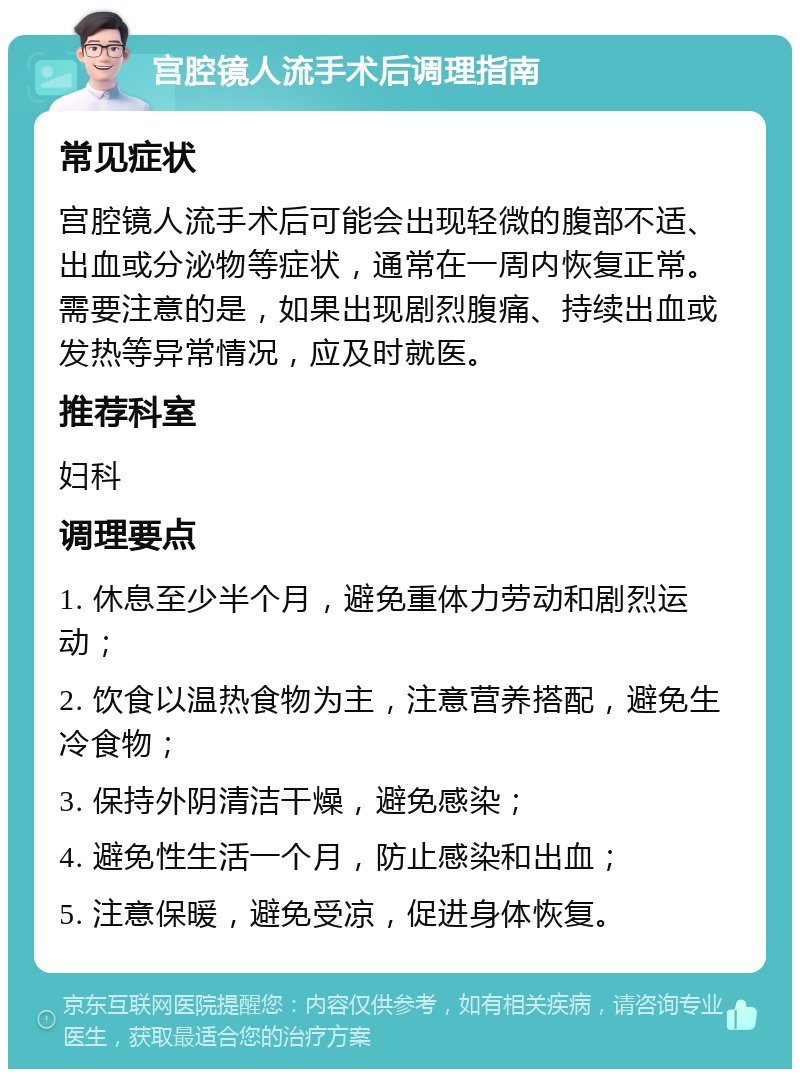 宫腔镜人流手术后调理指南 常见症状 宫腔镜人流手术后可能会出现轻微的腹部不适、出血或分泌物等症状，通常在一周内恢复正常。需要注意的是，如果出现剧烈腹痛、持续出血或发热等异常情况，应及时就医。 推荐科室 妇科 调理要点 1. 休息至少半个月，避免重体力劳动和剧烈运动； 2. 饮食以温热食物为主，注意营养搭配，避免生冷食物； 3. 保持外阴清洁干燥，避免感染； 4. 避免性生活一个月，防止感染和出血； 5. 注意保暖，避免受凉，促进身体恢复。