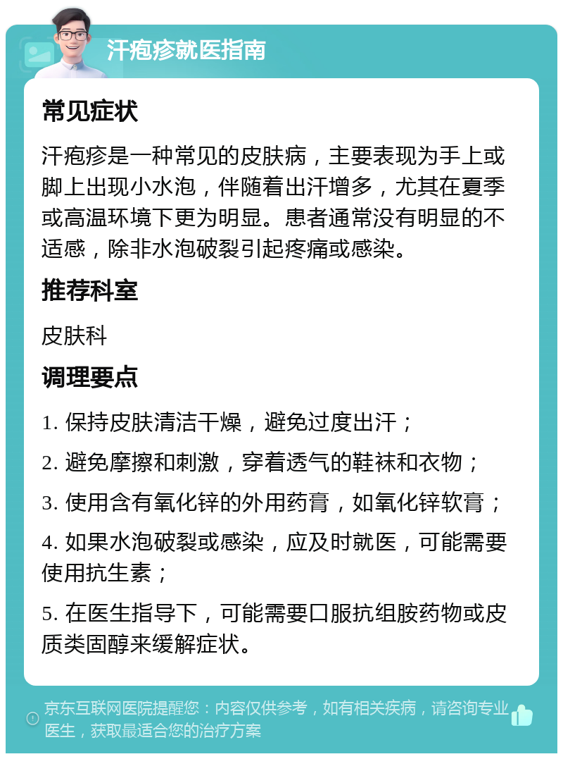 汗疱疹就医指南 常见症状 汗疱疹是一种常见的皮肤病，主要表现为手上或脚上出现小水泡，伴随着出汗增多，尤其在夏季或高温环境下更为明显。患者通常没有明显的不适感，除非水泡破裂引起疼痛或感染。 推荐科室 皮肤科 调理要点 1. 保持皮肤清洁干燥，避免过度出汗； 2. 避免摩擦和刺激，穿着透气的鞋袜和衣物； 3. 使用含有氧化锌的外用药膏，如氧化锌软膏； 4. 如果水泡破裂或感染，应及时就医，可能需要使用抗生素； 5. 在医生指导下，可能需要口服抗组胺药物或皮质类固醇来缓解症状。