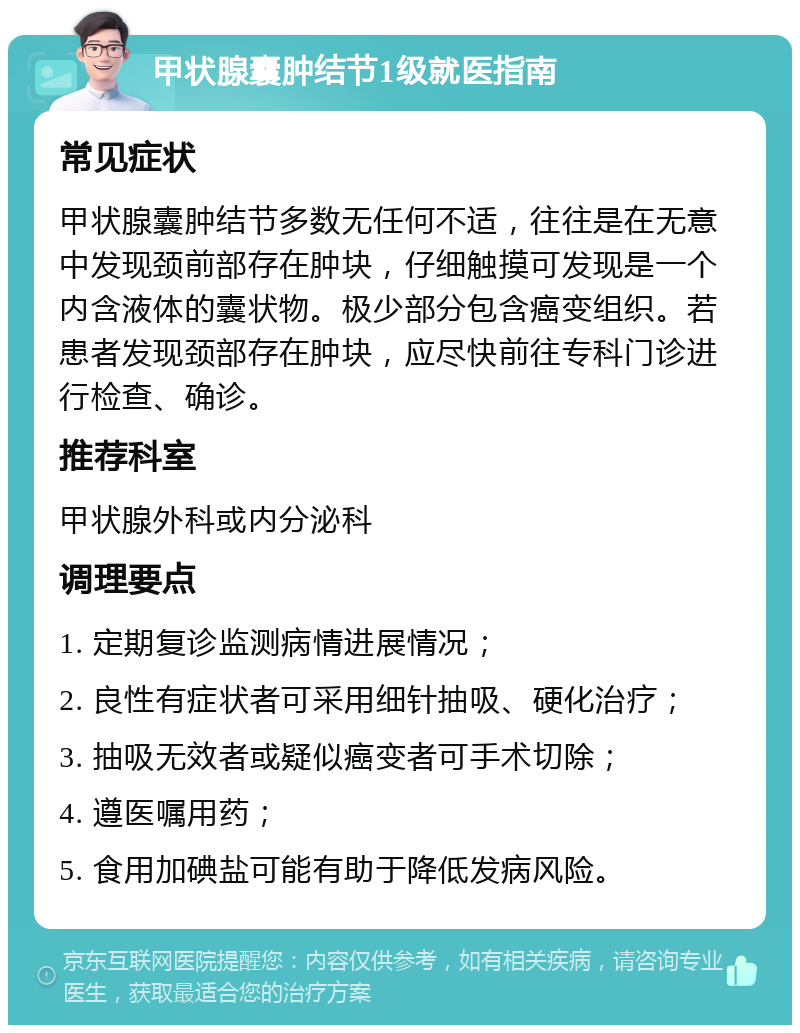 甲状腺囊肿结节1级就医指南 常见症状 甲状腺囊肿结节多数无任何不适，往往是在无意中发现颈前部存在肿块，仔细触摸可发现是一个内含液体的囊状物。极少部分包含癌变组织。若患者发现颈部存在肿块，应尽快前往专科门诊进行检查、确诊。 推荐科室 甲状腺外科或内分泌科 调理要点 1. 定期复诊监测病情进展情况； 2. 良性有症状者可采用细针抽吸、硬化治疗； 3. 抽吸无效者或疑似癌变者可手术切除； 4. 遵医嘱用药； 5. 食用加碘盐可能有助于降低发病风险。