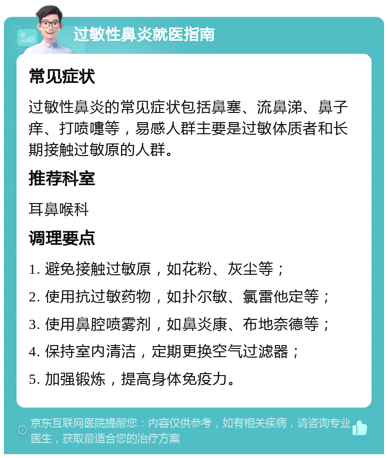 过敏性鼻炎就医指南 常见症状 过敏性鼻炎的常见症状包括鼻塞、流鼻涕、鼻子痒、打喷嚏等，易感人群主要是过敏体质者和长期接触过敏原的人群。 推荐科室 耳鼻喉科 调理要点 1. 避免接触过敏原，如花粉、灰尘等； 2. 使用抗过敏药物，如扑尔敏、氯雷他定等； 3. 使用鼻腔喷雾剂，如鼻炎康、布地奈德等； 4. 保持室内清洁，定期更换空气过滤器； 5. 加强锻炼，提高身体免疫力。