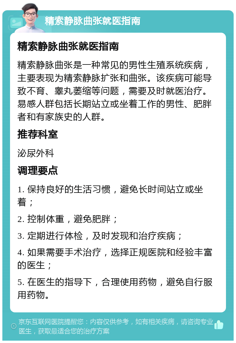 精索静脉曲张就医指南 精索静脉曲张就医指南 精索静脉曲张是一种常见的男性生殖系统疾病，主要表现为精索静脉扩张和曲张。该疾病可能导致不育、睾丸萎缩等问题，需要及时就医治疗。易感人群包括长期站立或坐着工作的男性、肥胖者和有家族史的人群。 推荐科室 泌尿外科 调理要点 1. 保持良好的生活习惯，避免长时间站立或坐着； 2. 控制体重，避免肥胖； 3. 定期进行体检，及时发现和治疗疾病； 4. 如果需要手术治疗，选择正规医院和经验丰富的医生； 5. 在医生的指导下，合理使用药物，避免自行服用药物。