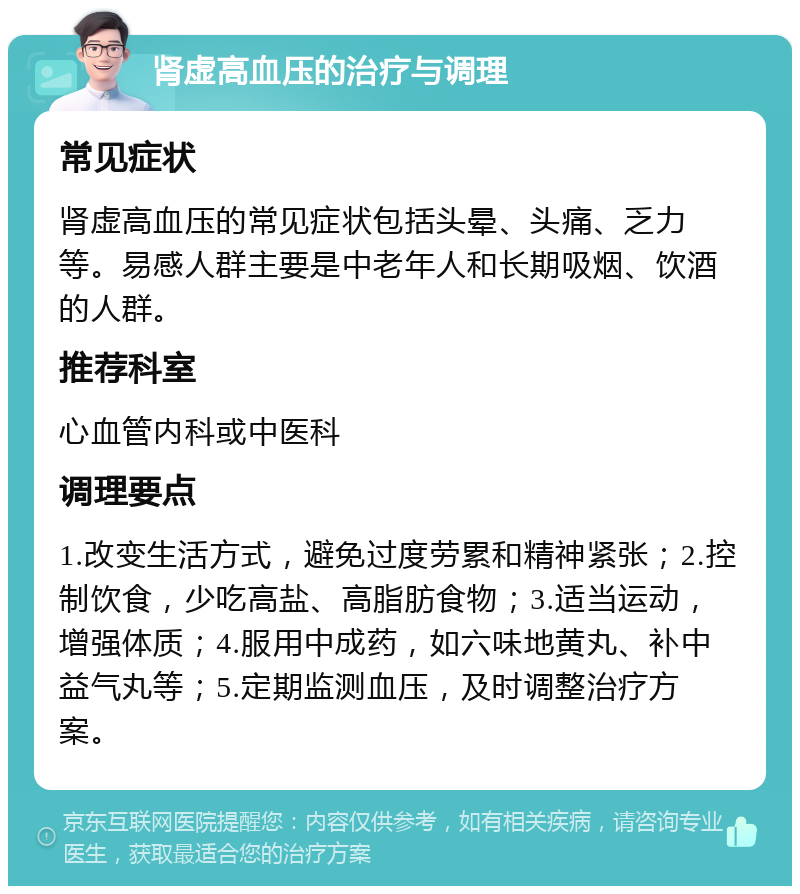 肾虚高血压的治疗与调理 常见症状 肾虚高血压的常见症状包括头晕、头痛、乏力等。易感人群主要是中老年人和长期吸烟、饮酒的人群。 推荐科室 心血管内科或中医科 调理要点 1.改变生活方式，避免过度劳累和精神紧张；2.控制饮食，少吃高盐、高脂肪食物；3.适当运动，增强体质；4.服用中成药，如六味地黄丸、补中益气丸等；5.定期监测血压，及时调整治疗方案。