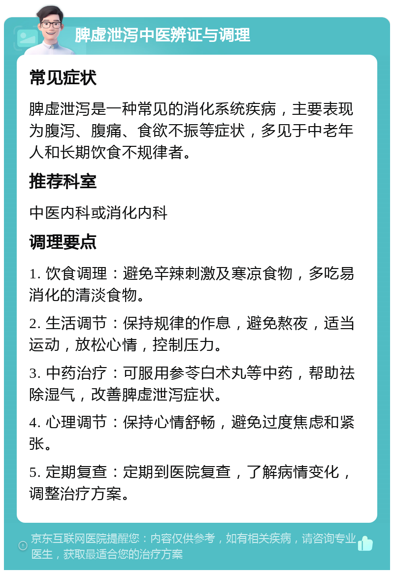 脾虚泄泻中医辨证与调理 常见症状 脾虚泄泻是一种常见的消化系统疾病，主要表现为腹泻、腹痛、食欲不振等症状，多见于中老年人和长期饮食不规律者。 推荐科室 中医内科或消化内科 调理要点 1. 饮食调理：避免辛辣刺激及寒凉食物，多吃易消化的清淡食物。 2. 生活调节：保持规律的作息，避免熬夜，适当运动，放松心情，控制压力。 3. 中药治疗：可服用参苓白术丸等中药，帮助祛除湿气，改善脾虚泄泻症状。 4. 心理调节：保持心情舒畅，避免过度焦虑和紧张。 5. 定期复查：定期到医院复查，了解病情变化，调整治疗方案。