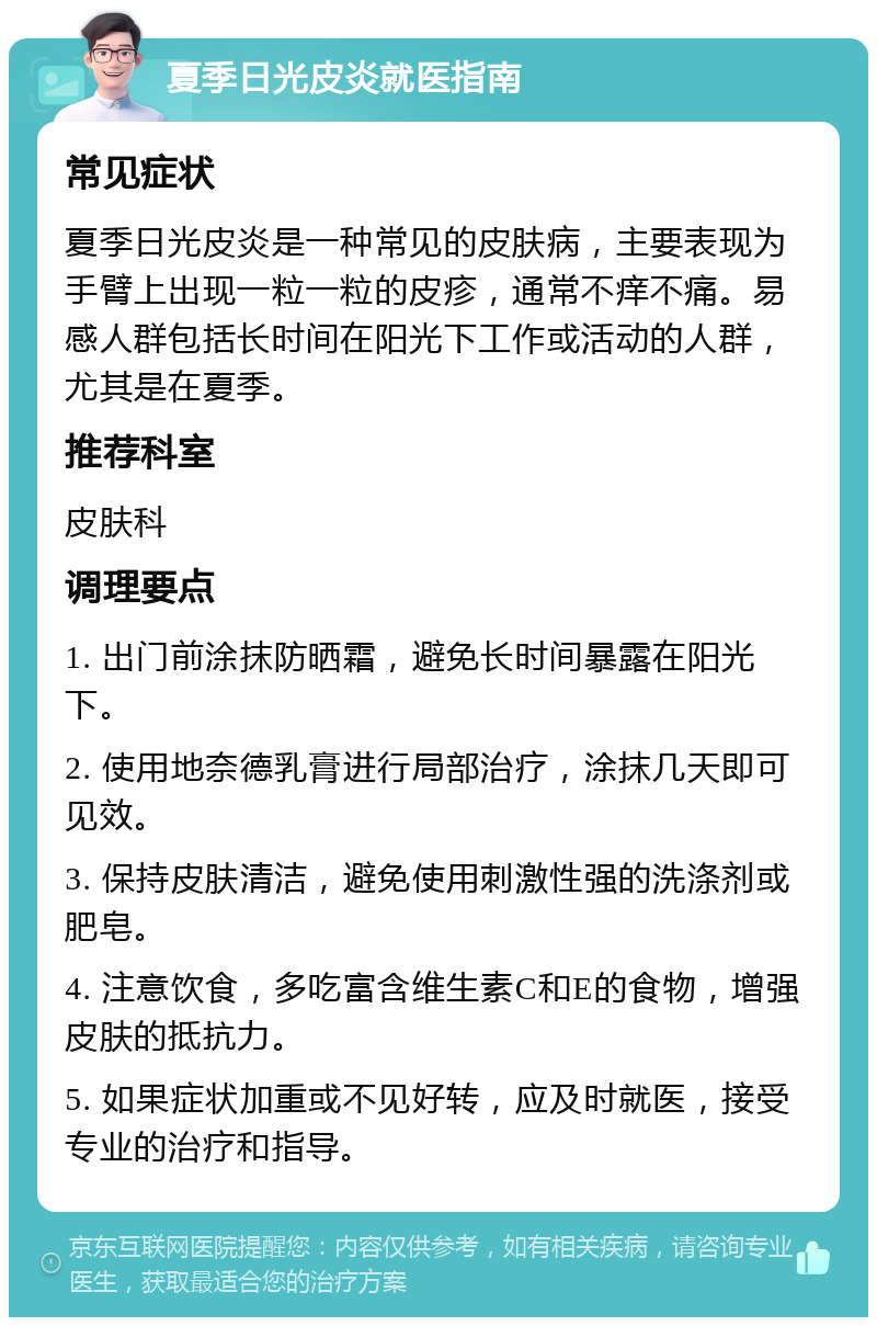 夏季日光皮炎就医指南 常见症状 夏季日光皮炎是一种常见的皮肤病，主要表现为手臂上出现一粒一粒的皮疹，通常不痒不痛。易感人群包括长时间在阳光下工作或活动的人群，尤其是在夏季。 推荐科室 皮肤科 调理要点 1. 出门前涂抹防晒霜，避免长时间暴露在阳光下。 2. 使用地奈德乳膏进行局部治疗，涂抹几天即可见效。 3. 保持皮肤清洁，避免使用刺激性强的洗涤剂或肥皂。 4. 注意饮食，多吃富含维生素C和E的食物，增强皮肤的抵抗力。 5. 如果症状加重或不见好转，应及时就医，接受专业的治疗和指导。