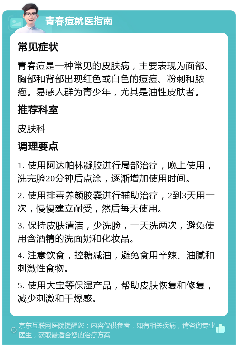 青春痘就医指南 常见症状 青春痘是一种常见的皮肤病，主要表现为面部、胸部和背部出现红色或白色的痘痘、粉刺和脓疱。易感人群为青少年，尤其是油性皮肤者。 推荐科室 皮肤科 调理要点 1. 使用阿达帕林凝胶进行局部治疗，晚上使用，洗完脸20分钟后点涂，逐渐增加使用时间。 2. 使用排毒养颜胶囊进行辅助治疗，2到3天用一次，慢慢建立耐受，然后每天使用。 3. 保持皮肤清洁，少洗脸，一天洗两次，避免使用含酒精的洗面奶和化妆品。 4. 注意饮食，控糖减油，避免食用辛辣、油腻和刺激性食物。 5. 使用大宝等保湿产品，帮助皮肤恢复和修复，减少刺激和干燥感。