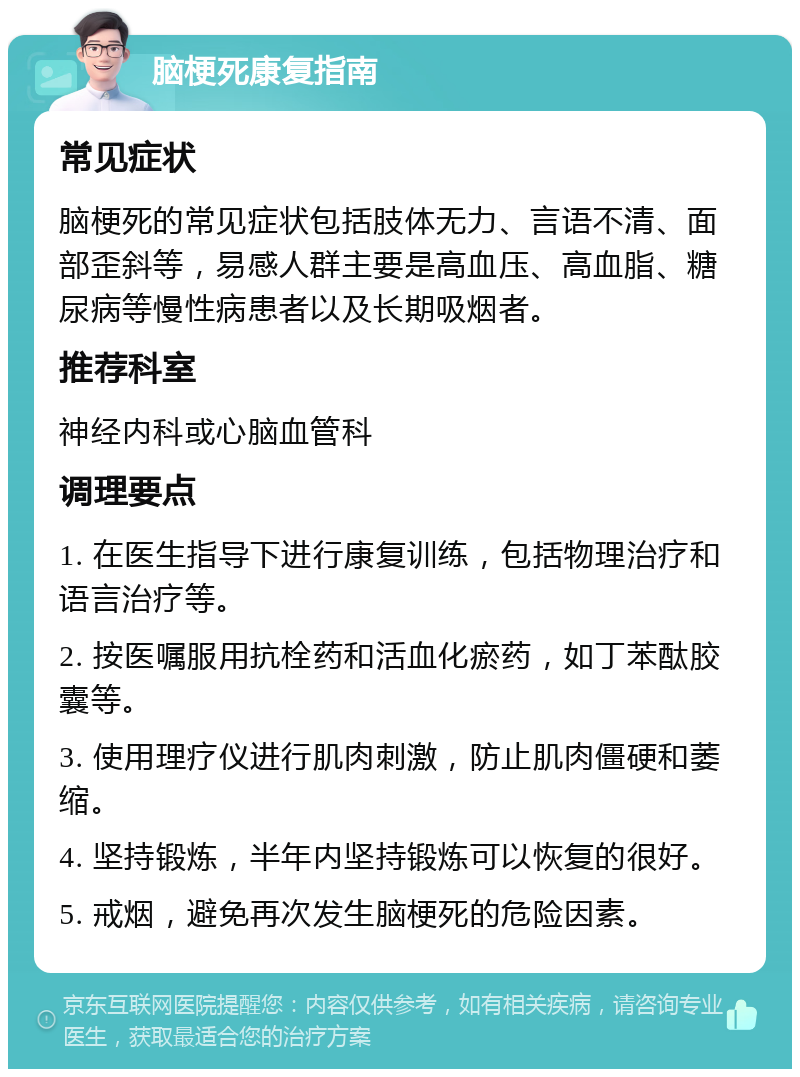 脑梗死康复指南 常见症状 脑梗死的常见症状包括肢体无力、言语不清、面部歪斜等，易感人群主要是高血压、高血脂、糖尿病等慢性病患者以及长期吸烟者。 推荐科室 神经内科或心脑血管科 调理要点 1. 在医生指导下进行康复训练，包括物理治疗和语言治疗等。 2. 按医嘱服用抗栓药和活血化瘀药，如丁苯酞胶囊等。 3. 使用理疗仪进行肌肉刺激，防止肌肉僵硬和萎缩。 4. 坚持锻炼，半年内坚持锻炼可以恢复的很好。 5. 戒烟，避免再次发生脑梗死的危险因素。