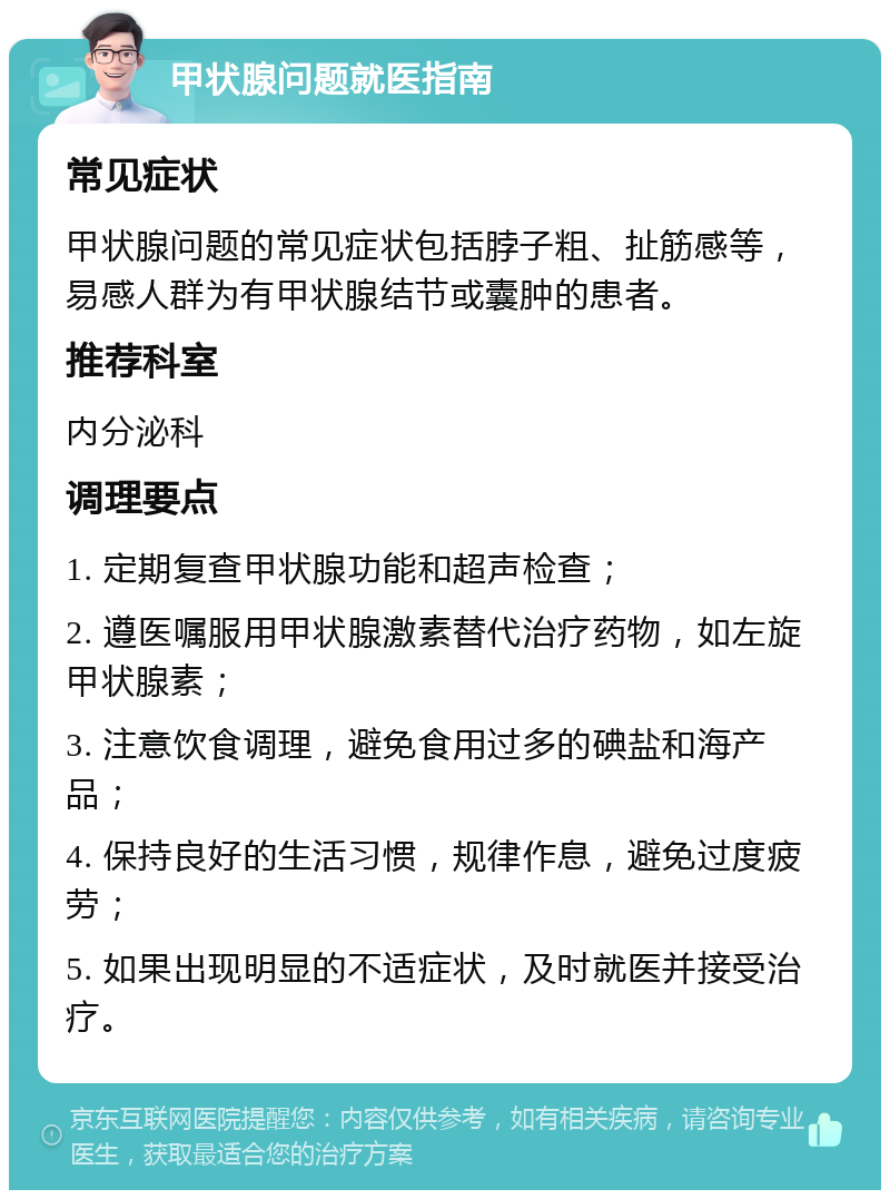 甲状腺问题就医指南 常见症状 甲状腺问题的常见症状包括脖子粗、扯筋感等，易感人群为有甲状腺结节或囊肿的患者。 推荐科室 内分泌科 调理要点 1. 定期复查甲状腺功能和超声检查； 2. 遵医嘱服用甲状腺激素替代治疗药物，如左旋甲状腺素； 3. 注意饮食调理，避免食用过多的碘盐和海产品； 4. 保持良好的生活习惯，规律作息，避免过度疲劳； 5. 如果出现明显的不适症状，及时就医并接受治疗。