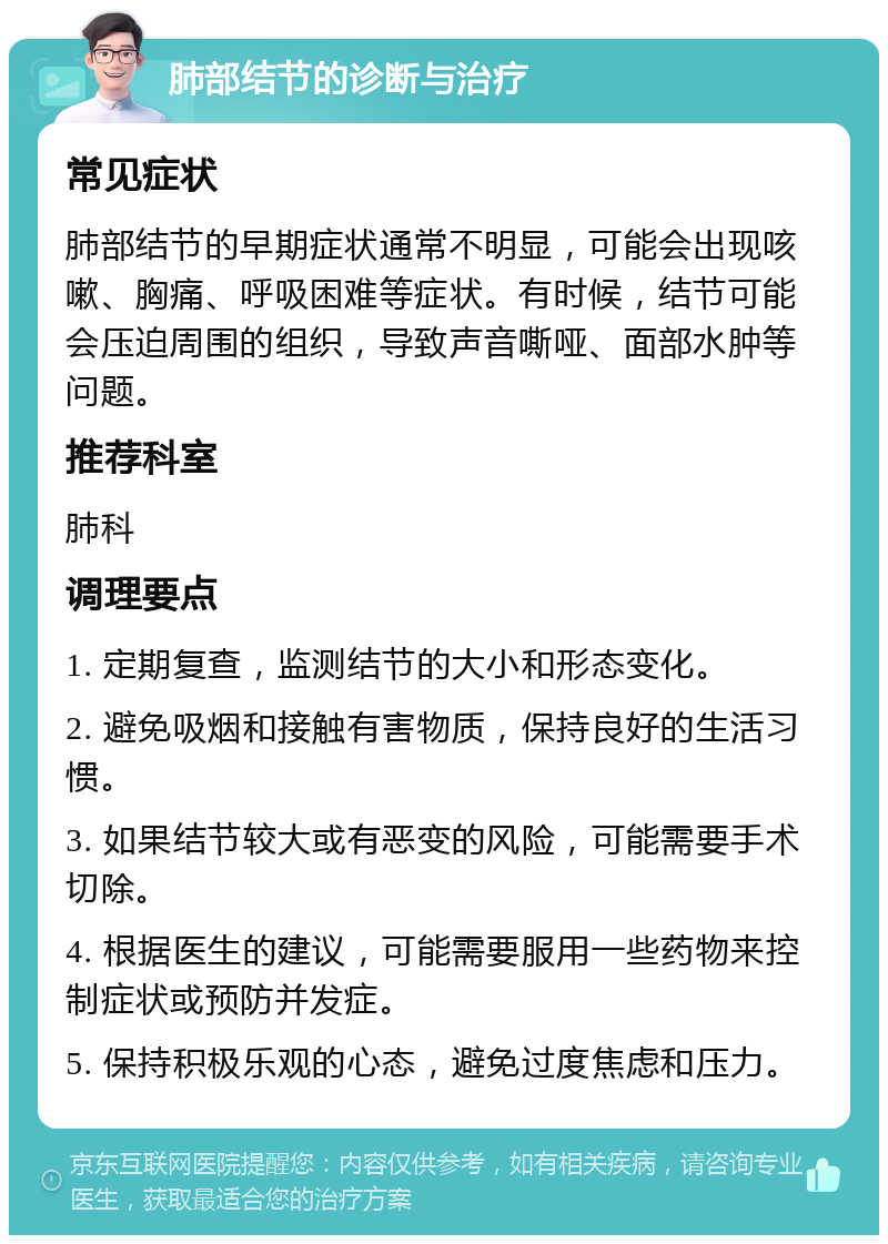 肺部结节的诊断与治疗 常见症状 肺部结节的早期症状通常不明显，可能会出现咳嗽、胸痛、呼吸困难等症状。有时候，结节可能会压迫周围的组织，导致声音嘶哑、面部水肿等问题。 推荐科室 肺科 调理要点 1. 定期复查，监测结节的大小和形态变化。 2. 避免吸烟和接触有害物质，保持良好的生活习惯。 3. 如果结节较大或有恶变的风险，可能需要手术切除。 4. 根据医生的建议，可能需要服用一些药物来控制症状或预防并发症。 5. 保持积极乐观的心态，避免过度焦虑和压力。