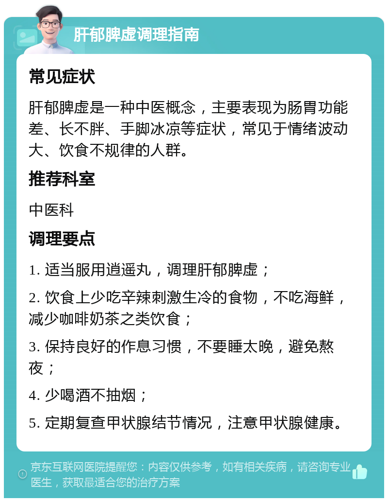 肝郁脾虚调理指南 常见症状 肝郁脾虚是一种中医概念，主要表现为肠胃功能差、长不胖、手脚冰凉等症状，常见于情绪波动大、饮食不规律的人群。 推荐科室 中医科 调理要点 1. 适当服用逍遥丸，调理肝郁脾虚； 2. 饮食上少吃辛辣刺激生冷的食物，不吃海鲜，减少咖啡奶茶之类饮食； 3. 保持良好的作息习惯，不要睡太晚，避免熬夜； 4. 少喝酒不抽烟； 5. 定期复查甲状腺结节情况，注意甲状腺健康。