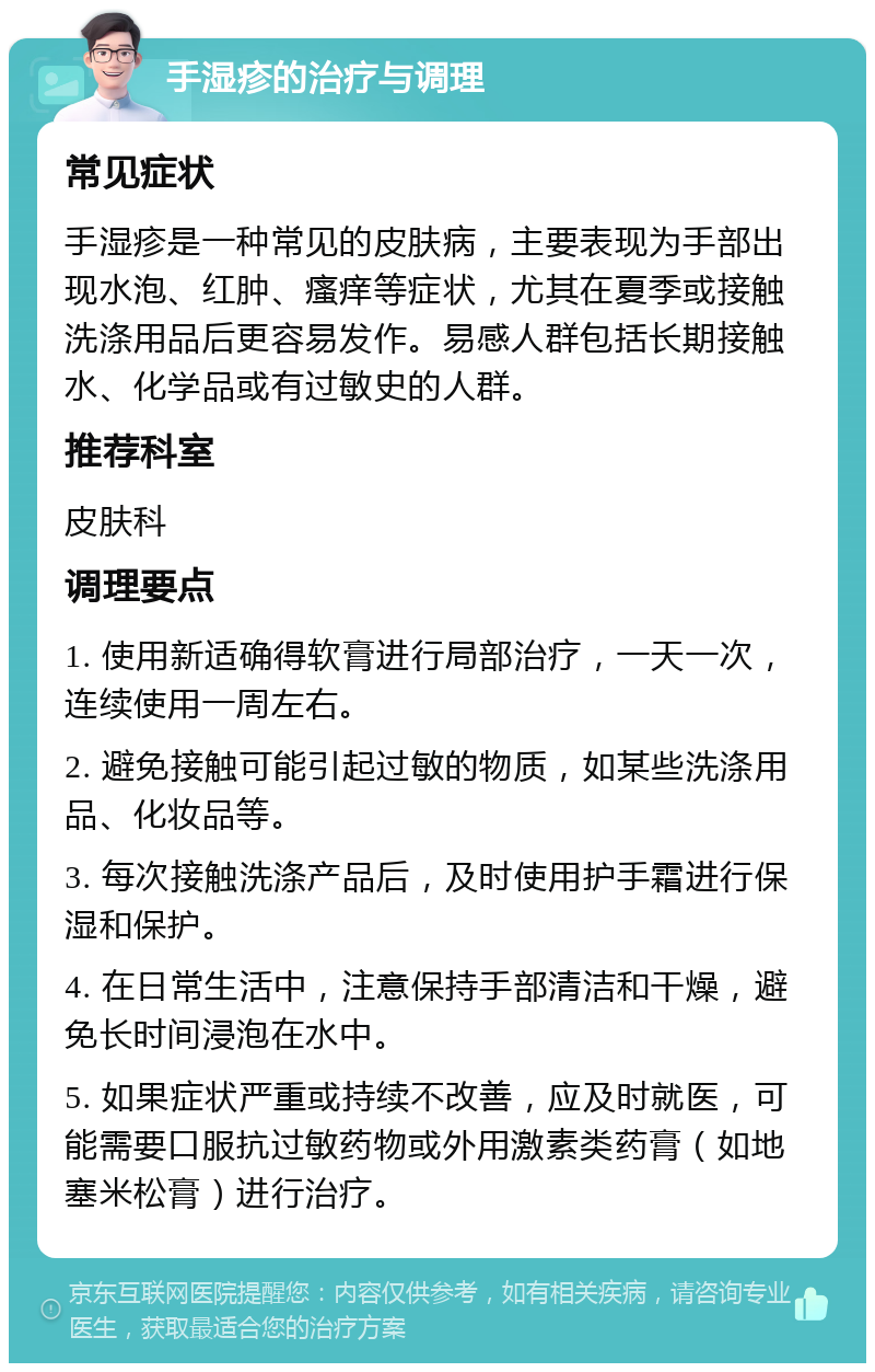 手湿疹的治疗与调理 常见症状 手湿疹是一种常见的皮肤病，主要表现为手部出现水泡、红肿、瘙痒等症状，尤其在夏季或接触洗涤用品后更容易发作。易感人群包括长期接触水、化学品或有过敏史的人群。 推荐科室 皮肤科 调理要点 1. 使用新适确得软膏进行局部治疗，一天一次，连续使用一周左右。 2. 避免接触可能引起过敏的物质，如某些洗涤用品、化妆品等。 3. 每次接触洗涤产品后，及时使用护手霜进行保湿和保护。 4. 在日常生活中，注意保持手部清洁和干燥，避免长时间浸泡在水中。 5. 如果症状严重或持续不改善，应及时就医，可能需要口服抗过敏药物或外用激素类药膏（如地塞米松膏）进行治疗。