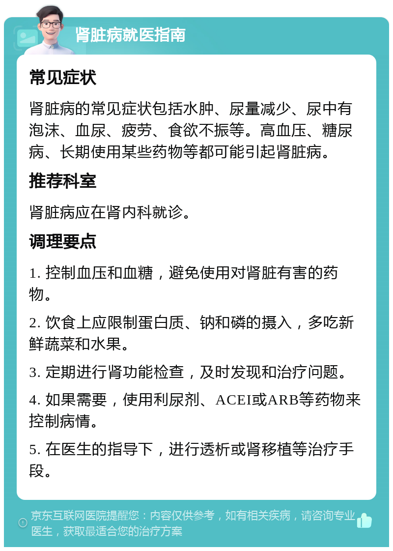 肾脏病就医指南 常见症状 肾脏病的常见症状包括水肿、尿量减少、尿中有泡沫、血尿、疲劳、食欲不振等。高血压、糖尿病、长期使用某些药物等都可能引起肾脏病。 推荐科室 肾脏病应在肾内科就诊。 调理要点 1. 控制血压和血糖，避免使用对肾脏有害的药物。 2. 饮食上应限制蛋白质、钠和磷的摄入，多吃新鲜蔬菜和水果。 3. 定期进行肾功能检查，及时发现和治疗问题。 4. 如果需要，使用利尿剂、ACEI或ARB等药物来控制病情。 5. 在医生的指导下，进行透析或肾移植等治疗手段。