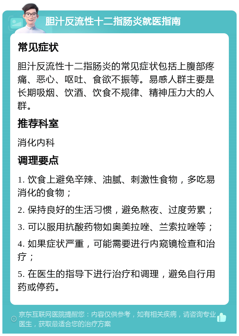 胆汁反流性十二指肠炎就医指南 常见症状 胆汁反流性十二指肠炎的常见症状包括上腹部疼痛、恶心、呕吐、食欲不振等。易感人群主要是长期吸烟、饮酒、饮食不规律、精神压力大的人群。 推荐科室 消化内科 调理要点 1. 饮食上避免辛辣、油腻、刺激性食物，多吃易消化的食物； 2. 保持良好的生活习惯，避免熬夜、过度劳累； 3. 可以服用抗酸药物如奥美拉唑、兰索拉唑等； 4. 如果症状严重，可能需要进行内窥镜检查和治疗； 5. 在医生的指导下进行治疗和调理，避免自行用药或停药。