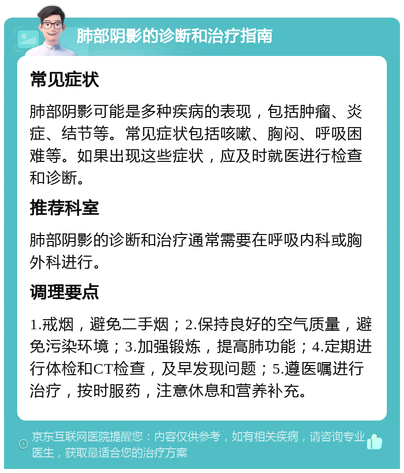 肺部阴影的诊断和治疗指南 常见症状 肺部阴影可能是多种疾病的表现，包括肿瘤、炎症、结节等。常见症状包括咳嗽、胸闷、呼吸困难等。如果出现这些症状，应及时就医进行检查和诊断。 推荐科室 肺部阴影的诊断和治疗通常需要在呼吸内科或胸外科进行。 调理要点 1.戒烟，避免二手烟；2.保持良好的空气质量，避免污染环境；3.加强锻炼，提高肺功能；4.定期进行体检和CT检查，及早发现问题；5.遵医嘱进行治疗，按时服药，注意休息和营养补充。