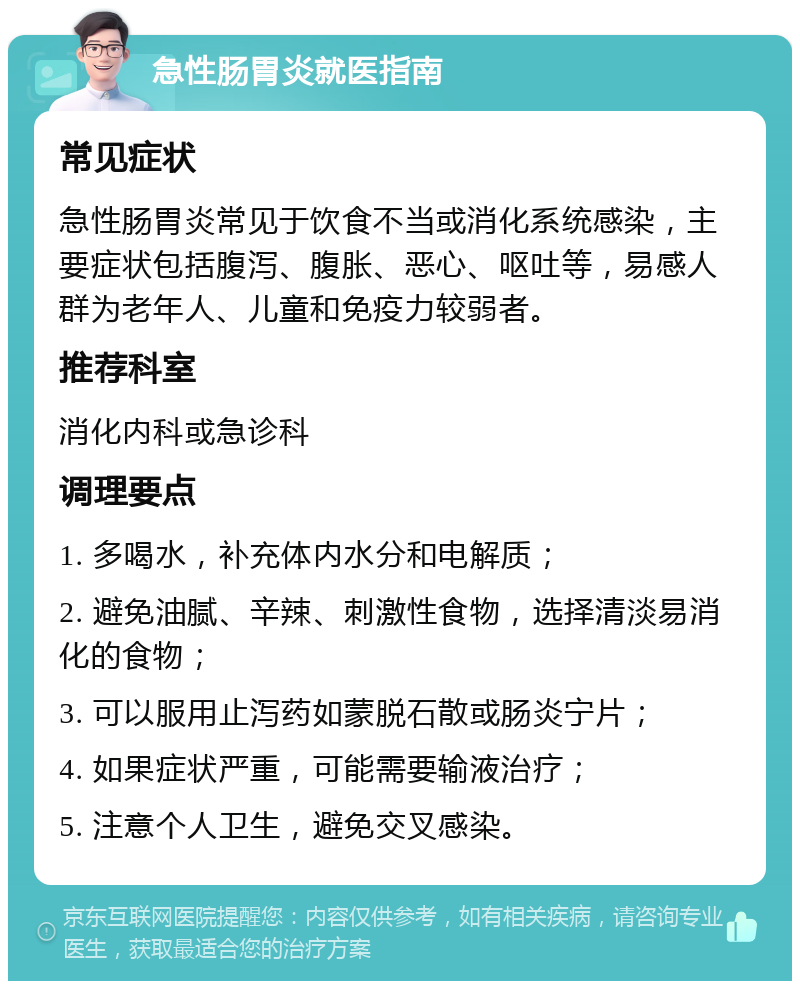 急性肠胃炎就医指南 常见症状 急性肠胃炎常见于饮食不当或消化系统感染，主要症状包括腹泻、腹胀、恶心、呕吐等，易感人群为老年人、儿童和免疫力较弱者。 推荐科室 消化内科或急诊科 调理要点 1. 多喝水，补充体内水分和电解质； 2. 避免油腻、辛辣、刺激性食物，选择清淡易消化的食物； 3. 可以服用止泻药如蒙脱石散或肠炎宁片； 4. 如果症状严重，可能需要输液治疗； 5. 注意个人卫生，避免交叉感染。