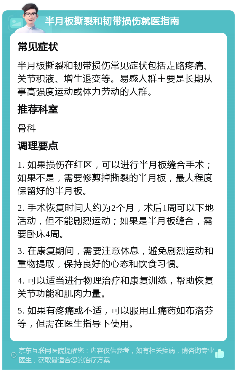 半月板撕裂和韧带损伤就医指南 常见症状 半月板撕裂和韧带损伤常见症状包括走路疼痛、关节积液、增生退变等。易感人群主要是长期从事高强度运动或体力劳动的人群。 推荐科室 骨科 调理要点 1. 如果损伤在红区，可以进行半月板缝合手术；如果不是，需要修剪掉撕裂的半月板，最大程度保留好的半月板。 2. 手术恢复时间大约为2个月，术后1周可以下地活动，但不能剧烈运动；如果是半月板缝合，需要卧床4周。 3. 在康复期间，需要注意休息，避免剧烈运动和重物提取，保持良好的心态和饮食习惯。 4. 可以适当进行物理治疗和康复训练，帮助恢复关节功能和肌肉力量。 5. 如果有疼痛或不适，可以服用止痛药如布洛芬等，但需在医生指导下使用。