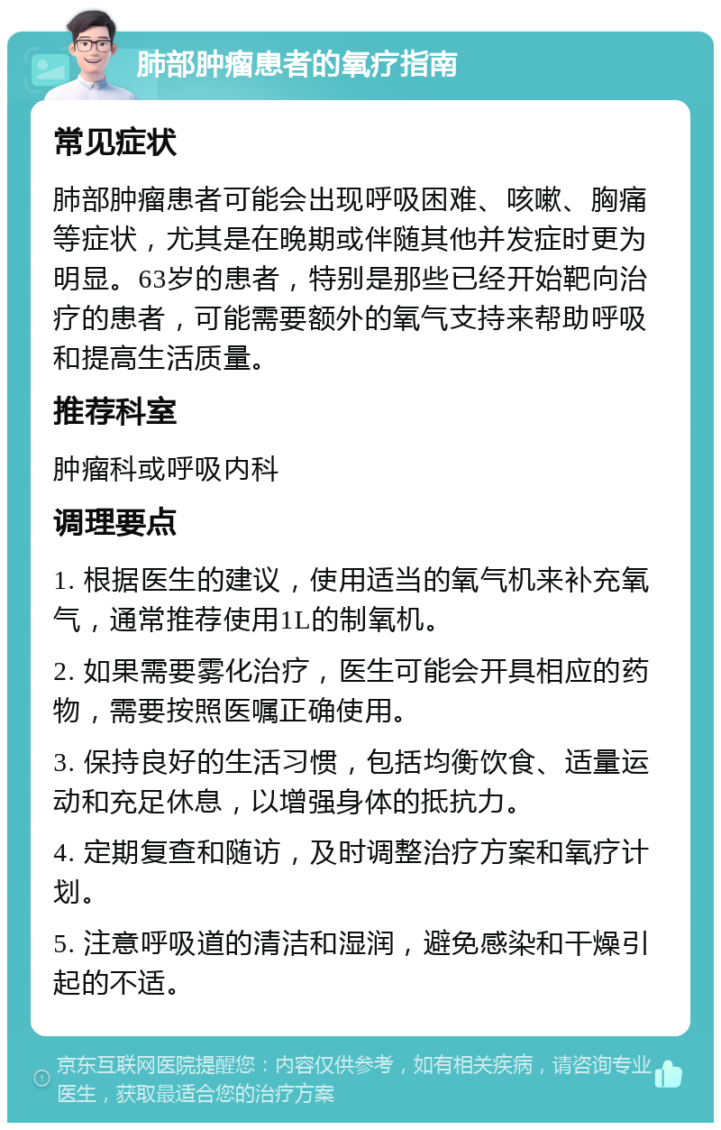 肺部肿瘤患者的氧疗指南 常见症状 肺部肿瘤患者可能会出现呼吸困难、咳嗽、胸痛等症状，尤其是在晚期或伴随其他并发症时更为明显。63岁的患者，特别是那些已经开始靶向治疗的患者，可能需要额外的氧气支持来帮助呼吸和提高生活质量。 推荐科室 肿瘤科或呼吸内科 调理要点 1. 根据医生的建议，使用适当的氧气机来补充氧气，通常推荐使用1L的制氧机。 2. 如果需要雾化治疗，医生可能会开具相应的药物，需要按照医嘱正确使用。 3. 保持良好的生活习惯，包括均衡饮食、适量运动和充足休息，以增强身体的抵抗力。 4. 定期复查和随访，及时调整治疗方案和氧疗计划。 5. 注意呼吸道的清洁和湿润，避免感染和干燥引起的不适。