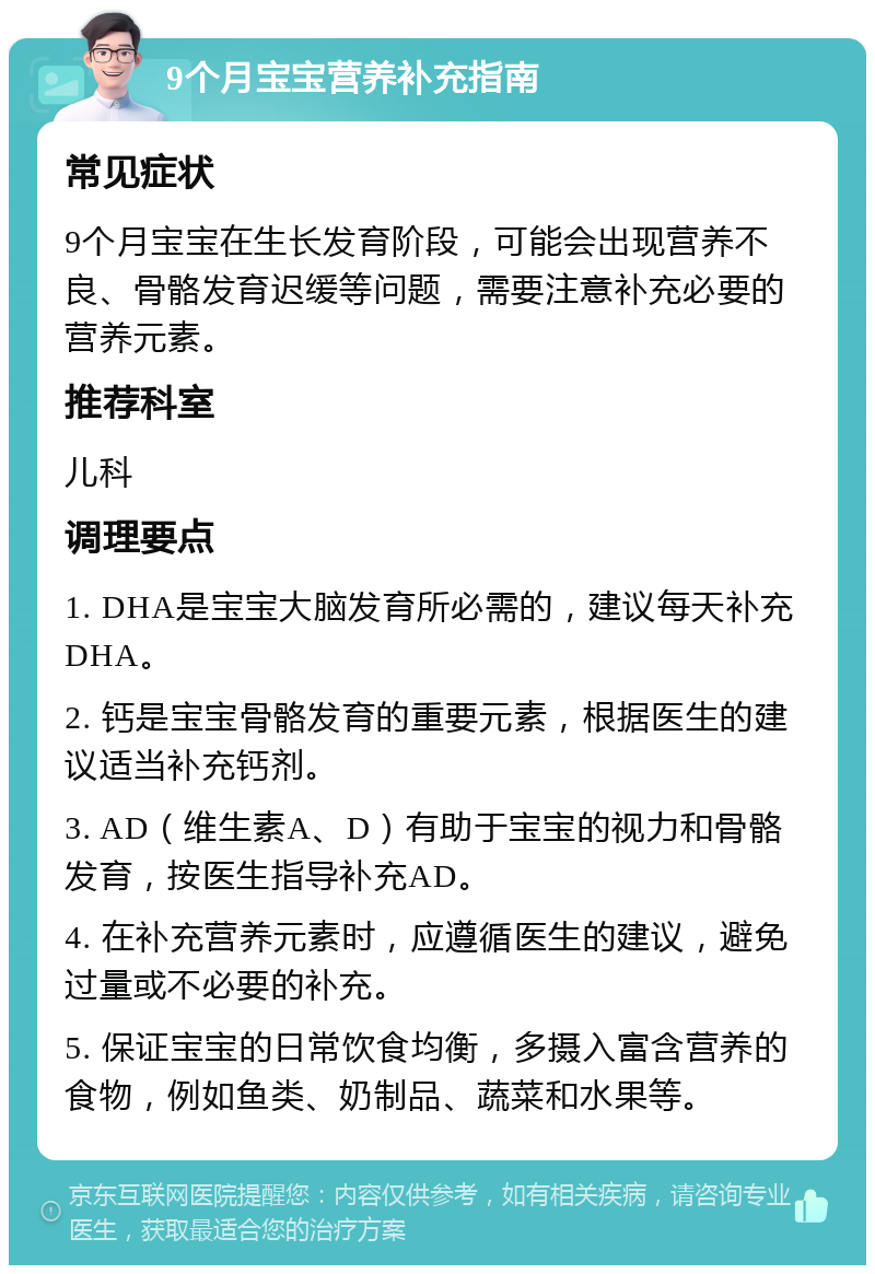 9个月宝宝营养补充指南 常见症状 9个月宝宝在生长发育阶段，可能会出现营养不良、骨骼发育迟缓等问题，需要注意补充必要的营养元素。 推荐科室 儿科 调理要点 1. DHA是宝宝大脑发育所必需的，建议每天补充DHA。 2. 钙是宝宝骨骼发育的重要元素，根据医生的建议适当补充钙剂。 3. AD（维生素A、D）有助于宝宝的视力和骨骼发育，按医生指导补充AD。 4. 在补充营养元素时，应遵循医生的建议，避免过量或不必要的补充。 5. 保证宝宝的日常饮食均衡，多摄入富含营养的食物，例如鱼类、奶制品、蔬菜和水果等。