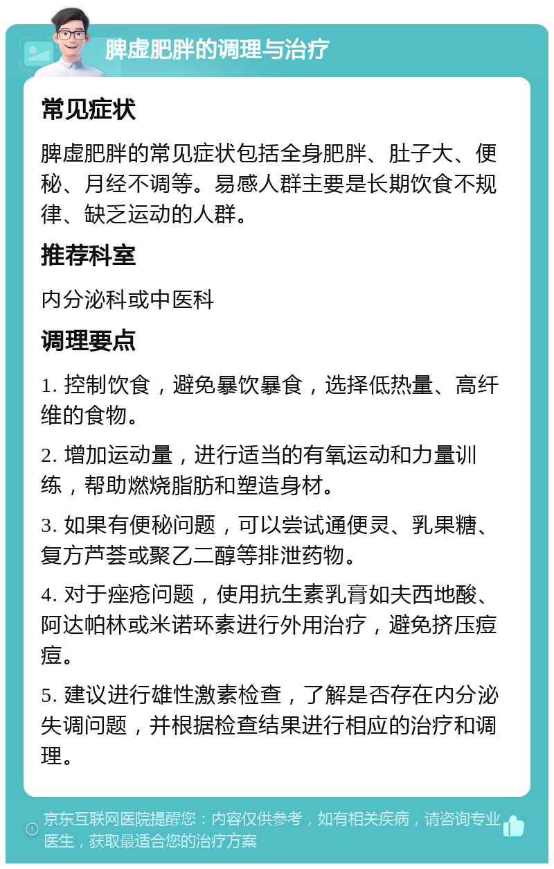 脾虚肥胖的调理与治疗 常见症状 脾虚肥胖的常见症状包括全身肥胖、肚子大、便秘、月经不调等。易感人群主要是长期饮食不规律、缺乏运动的人群。 推荐科室 内分泌科或中医科 调理要点 1. 控制饮食，避免暴饮暴食，选择低热量、高纤维的食物。 2. 增加运动量，进行适当的有氧运动和力量训练，帮助燃烧脂肪和塑造身材。 3. 如果有便秘问题，可以尝试通便灵、乳果糖、复方芦荟或聚乙二醇等排泄药物。 4. 对于痤疮问题，使用抗生素乳膏如夫西地酸、阿达帕林或米诺环素进行外用治疗，避免挤压痘痘。 5. 建议进行雄性激素检查，了解是否存在内分泌失调问题，并根据检查结果进行相应的治疗和调理。