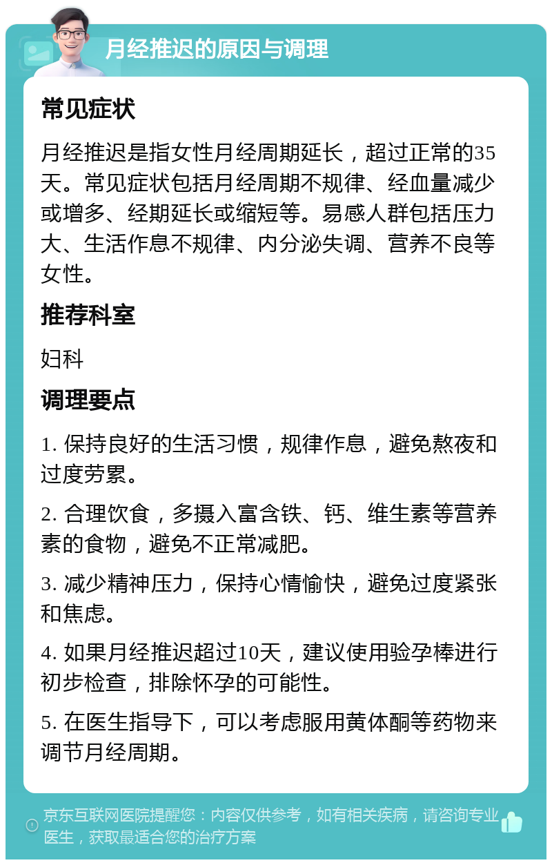 月经推迟的原因与调理 常见症状 月经推迟是指女性月经周期延长，超过正常的35天。常见症状包括月经周期不规律、经血量减少或增多、经期延长或缩短等。易感人群包括压力大、生活作息不规律、内分泌失调、营养不良等女性。 推荐科室 妇科 调理要点 1. 保持良好的生活习惯，规律作息，避免熬夜和过度劳累。 2. 合理饮食，多摄入富含铁、钙、维生素等营养素的食物，避免不正常减肥。 3. 减少精神压力，保持心情愉快，避免过度紧张和焦虑。 4. 如果月经推迟超过10天，建议使用验孕棒进行初步检查，排除怀孕的可能性。 5. 在医生指导下，可以考虑服用黄体酮等药物来调节月经周期。